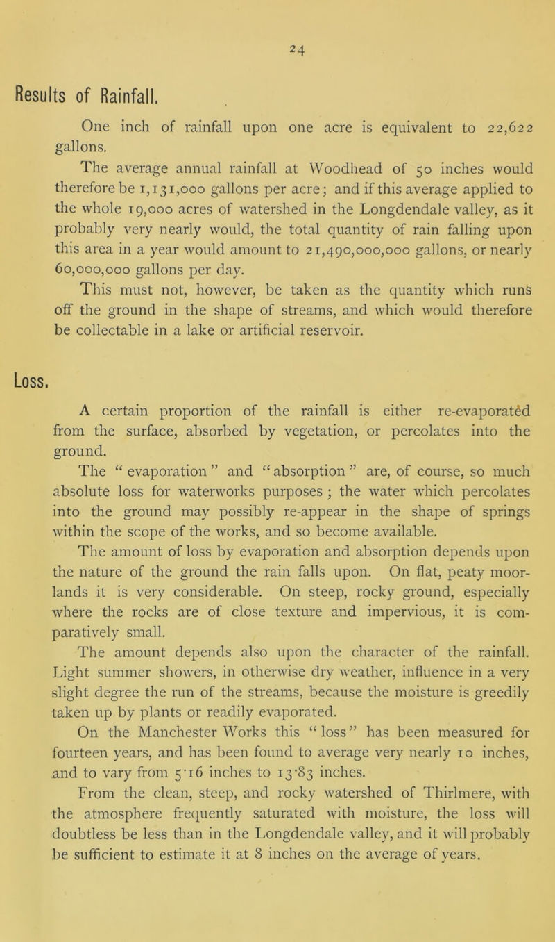 Results of Rainfall. One inch of rainfall upon one acre is equivalent to 22,622 gallons. The average annual rainfall at Woodhead of 50 inches would therefore be 1,131,000 gallons per acre; and if this average applied to the whole 19,000 acres of watershed in the Longdendale valley, as it probably very nearly would, the total quantity of rain falling upon this area in a year would amount to 21,490,000,000 gallons, or nearly 60,000,000 gallons per day. This must not, however, be taken as the quantity which runs off the ground in the shape of streams, and which would therefore be collectable in a lake or artificial reservoir. A certain proportion of the rainfall is either re-evaporat£d from the surface, absorbed by vegetation, or percolates into the ground. The “ evaporation ” and “ absorption ” are, of course, so much absolute loss for waterworks purposes ; the water which percolates into the ground may possibly re-appear in the shape of springs within the scope of the works, and so become available. The amount of loss by evaporation and absorption depends upon the nature of the ground the rain falls upon. On flat, peaty moor- lands it is very considerable. On steep, rocky ground, especially where the rocks are of close texture and impervious, it is com- paratively small. The amount depends also upon the character of the rainfall. Light summer showers, in otherwise dry weather, influence in a very slight degree the run of the streams, because the moisture is greedily taken up by plants or readily evaporated. On the Manchester Works this “loss” has been measured for fourteen years, and has been found to average very nearly 10 inches, and to vary from 5 • 16 inches to 13'83 inches. From the clean, steep, and rocky watershed of Thirlmere, with the atmosphere frequently saturated with moisture, the loss will doubtless be less than in the Longdendale valley, and it will probably be sufficient to estimate it at 8 inches on the average of years.