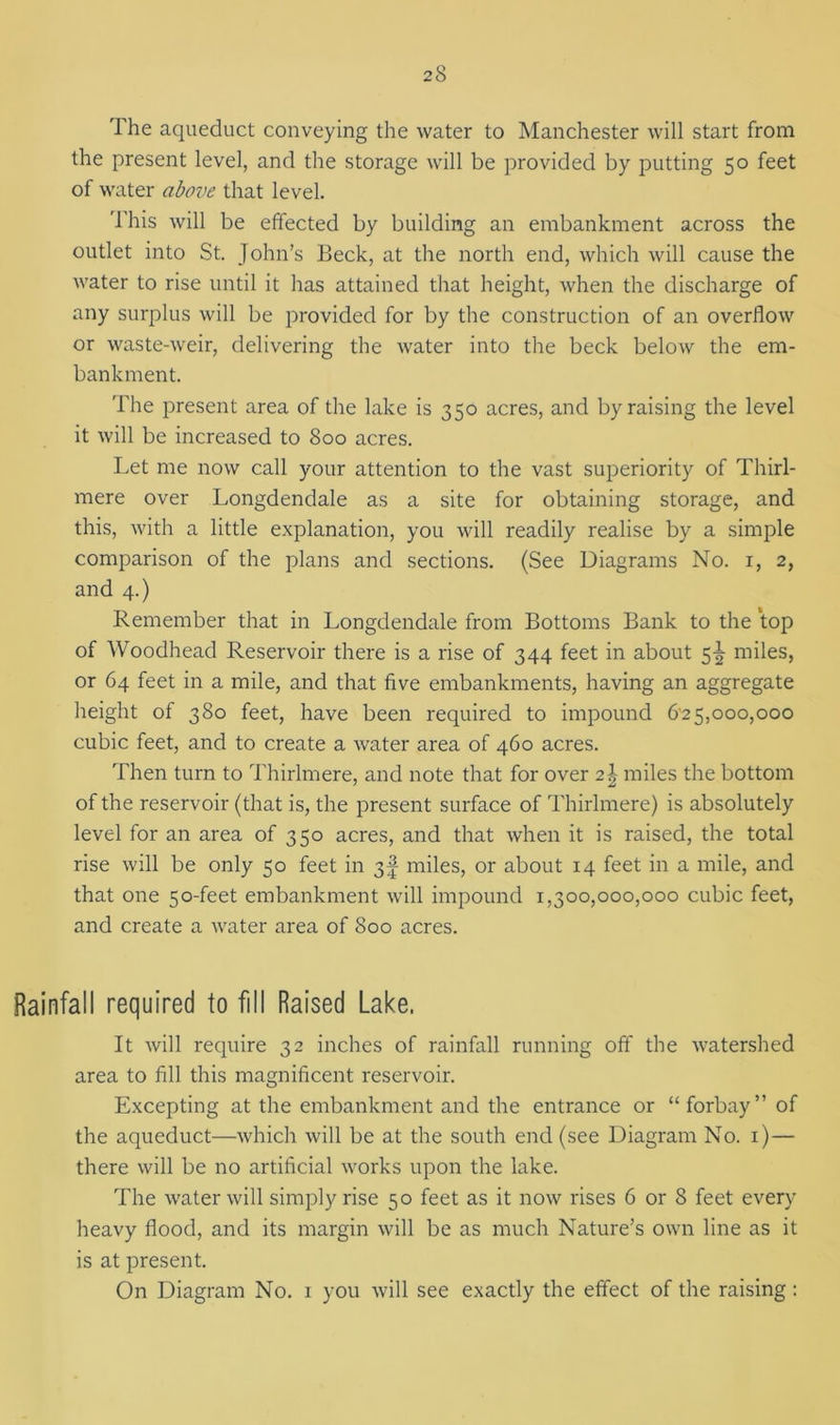 The aqueduct conveying the water to Manchester will start from the present level, and the storage will be provided by putting 50 feet of water above that level. This will be effected by building an embankment across the outlet into St. John’s Beck, at the north end, which will cause the water to rise until it has attained that height, when the discharge of any surplus will be provided for by the construction of an overflow or waste-weir, delivering the water into the beck below the em- bankment. The present area of the lake is 350 acres, and by raising the level it will be increased to 800 acres. Let me now call your attention to the vast superiority of Thirl- mere over Longdendale as a site for obtaining storage, and this, with a little explanation, you will readily realise by a simple comparison of the plans and sections. (See Diagrams No. 1, 2, and 4.) Remember that in Longdendale from Bottoms Bank to the top of Woodhead Reservoir there is a rise of 344 feet in about 5^ miles, or 64 feet in a mile, and that five embankments, having an aggregate height of 380 feet, have been required to impound 6'25,000,000 cubic feet, and to create a water area of 460 acres. Then turn to Thirlmere, and note that for over 2\ miles the bottom of the reservoir (that is, the present surface of Thirlmere) is absolutely level for an area of 350 acres, and that when it is raised, the total rise will be only 50 feet in 3^ miles, or about 14 feet in a mile, and that one 50-feet embankment will impound 1,300,000,000 cubic feet, and create a water area of 800 acres. Rainfall required to fill Raised Lake. It will require 32 inches of rainfall running off the watershed area to fill this magnificent reservoir. Excepting at the embankment and the entrance or “forbay” of the aqueduct—which will be at the south end (see Diagram No. 1)— there will be no artificial works upon the lake. The water will simply rise 50 feet as it now rises 6 or 8 feet every heavy flood, and its margin will be as much Nature’s own line as it is at present. On Diagram No. 1 you will see exactly the effect of the raising :