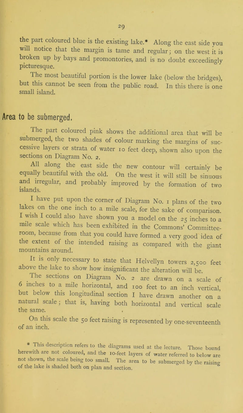 the part coloured blue is the existing lake.* Along the east side vou will notice that the margin is tame and regular; on the west it is broken up by bays and promontories, and is no doubt exceedingly picturesque. The most beautiful portion is the lower lake (below the bridges), but this cannot be seen from the public road. In this there is one small island. Area to be submerged. The part coloured pink shows the additional area that will be submerged, the two shades of colour marking the margins of suc- cessive layers or strata of water ro feet deep, shown also upon the sections on Diagram No. 2. All along the east side the new contour will certainly be equally beautiful with the old. On the west it will still be sinuous and irregular, and probably improved by the formation of two islands. I have put upon the corner of Diagram No. 1 plans of the two lakes on the one inch to a mile scale, for the sake of comparison. I wish I could also have shown you a model on the 25 inches to a mile scale which has been exhibited in the Commons’ Committee- room, because from that you could have formed a very good idea of the extent of the intended raising as compared with the giant mountains around. It is only necessary to state that Helvellyn towers 2,500 feet above the lake to show how insignificant the alteration will be. The sections on Diagram No. 2 are drawn on a scale of 6 inches to a mile horizontal, and 100 feet to an inch vertical, but below this longitudinal section I have drawn another on a natural scale; that is, having both horizontal and vertical scale the same. On this scale the 50 feet raising is represented by one-seventeenth of an inch. * Tins description refers to the diagrams used at the lecture. Those bound herewith are not coloured, and the 10-feet layers of water referred to below are not shown, the scale being too small. The area to be submerged by the raising of the lake is shaded both on plan and section.
