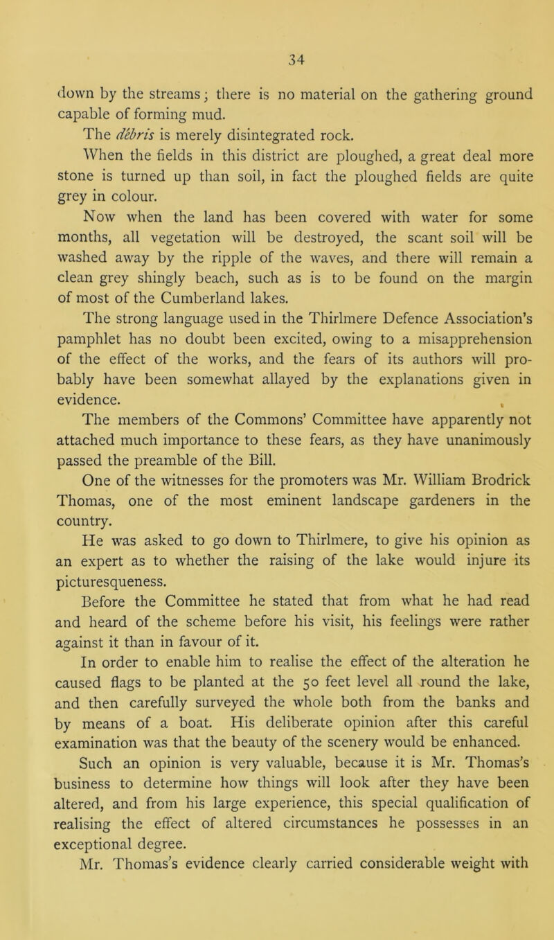 down by the streams; there is no material on the gathering ground capable of forming mud. The debris is merely disintegrated rock. When the fields in this district are ploughed, a great deal more stone is turned up than soil, in fact the ploughed fields are quite grey in colour. Now when the land has been covered with water for some months, all vegetation will be destroyed, the scant soil will be washed away by the ripple of the waves, and there will remain a clean grey shingly beach, such as is to be found on the margin of most of the Cumberland lakes. The strong language used in the Thirlmere Defence Association’s pamphlet has no doubt been excited, owing to a misapprehension of the effect of the works, and the fears of its authors will pro- bably have been somewhat allayed by the explanations given in evidence. , The members of the Commons’ Committee have apparently not attached much importance to these fears, as they have unanimously passed the preamble of the Bill. One of the witnesses for the promoters was Mr. William Brodrick Thomas, one of the most eminent landscape gardeners in the country. He was asked to go down to Thirlmere, to give his opinion as an expert as to whether the raising of the lake would injure its picturesqueness. Before the Committee he stated that from what he had read and heard of the scheme before his visit, his feelings were rather against it than in favour of it. In order to enable him to realise the effect of the alteration he caused flags to be planted at the 50 feet level all round the lake, and then carefully surveyed the whole both from the banks and by means of a boat. His deliberate opinion after this careful examination was that the beauty of the scenery would be enhanced. Such an opinion is very valuable, because it is Mr. Thomas’s business to determine how things will look after they have been altered, and from his large experience, this special qualification of realising the effect of altered circumstances he possesses in an exceptional degree. Mr. Thomas’s evidence clearly carried considerable weight with