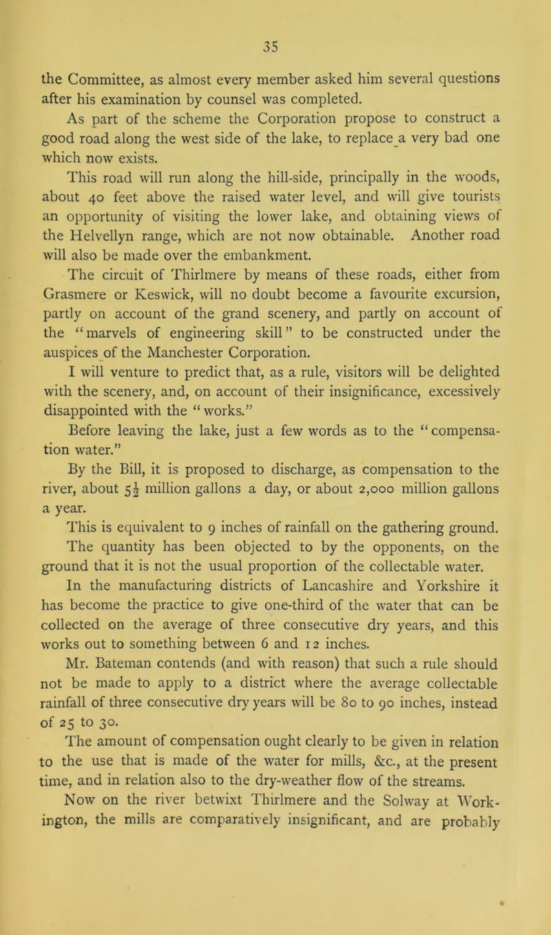 the Committee, as almost every member asked him several questions after his examination by counsel was completed. As part of the scheme the Corporation propose to construct a good road along the west side of the lake, to replace a very bad one which now exists. This road will run along the hill-side, principally in the woods, about 40 feet above the raised water level, and will give tourists an opportunity of visiting the lower lake, and obtaining views of the Helvellyn range, which are not now obtainable. Another road will also be made over the embankment. The circuit of Thirlmere by means of these roads, either from Grasmere or Keswick, will no doubt become a favourite excursion, partly on account of the grand scenery, and partly on account of the “ marvels of engineering skill ” to be constructed under the auspices of the Manchester Corporation. I will venture to predict that, as a rule, visitors will be delighted with the scenery, and, on account of their insignificance, excessively disappointed with the “ works.” Before leaving the lake, just a few words as to the “ compensa- tion water.” By the Bill, it is proposed to discharge, as compensation to the river, about 5^ million gallons a day, or about 2,000 million gallons a year. This is equivalent to 9 inches of rainfall on the gathering ground. The quantity has been objected to by the opponents, on the ground that it is not the usual proportion of the collectable water. In the manufacturing districts of Lancashire and Yorkshire it has become the practice to give one-third of the water that can be collected on the average of three consecutive dry years, and this works out to something between 6 and 12 inches. Mr. Bateman contends (and with reason) that such a rule should not be made to apply to a district where the average collectable rainfall of three consecutive dry years will be 80 to 90 inches, instead of 25 to 30. The amount of compensation ought clearly to be given in relation to the use that is made of the water for mills, &c., at the present time, and in relation also to the dry-weather flow of the streams. Now on the river betwixt Thirlmere and the Solway at Work- ington, the mills are comparatively insignificant, and are probably