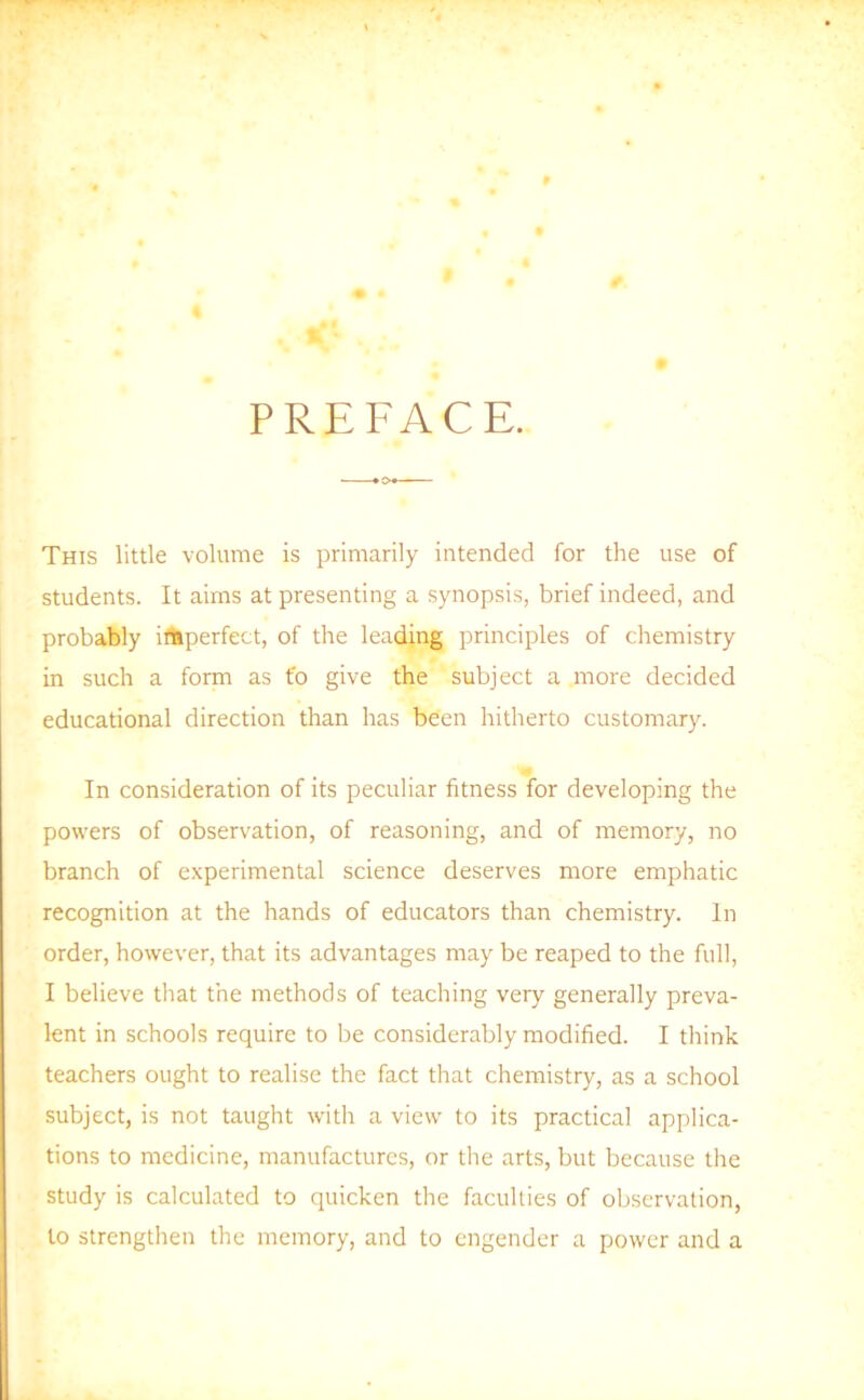 PREFACE. This little volume is primarily intended for the use of students. It aims at presenting a synopsis, brief indeed, and probably irtiperfect, of the leading principles of chemistry in such a form as to give the subject a more decided educational direction than has been hitherto customary. In consideration of its peculiar fitness for developing the powers of observation, of reasoning, and of memory, no branch of experimental science deserves more emphatic recognition at the hands of educators than chemistry. In order, however, that its advantages may be reaped to the full, I believe that the methods of teaching very generally preva- lent in schools require to be considerably modified. I think teachers ought to realise the fact that chemistry, as a school subject, is not taught with a view to its practical applica- tions to medicine, manufactures, or the arts, but because the study is calculated to quicken the faculties of observation, to strengthen the memory, and to engender a power and a