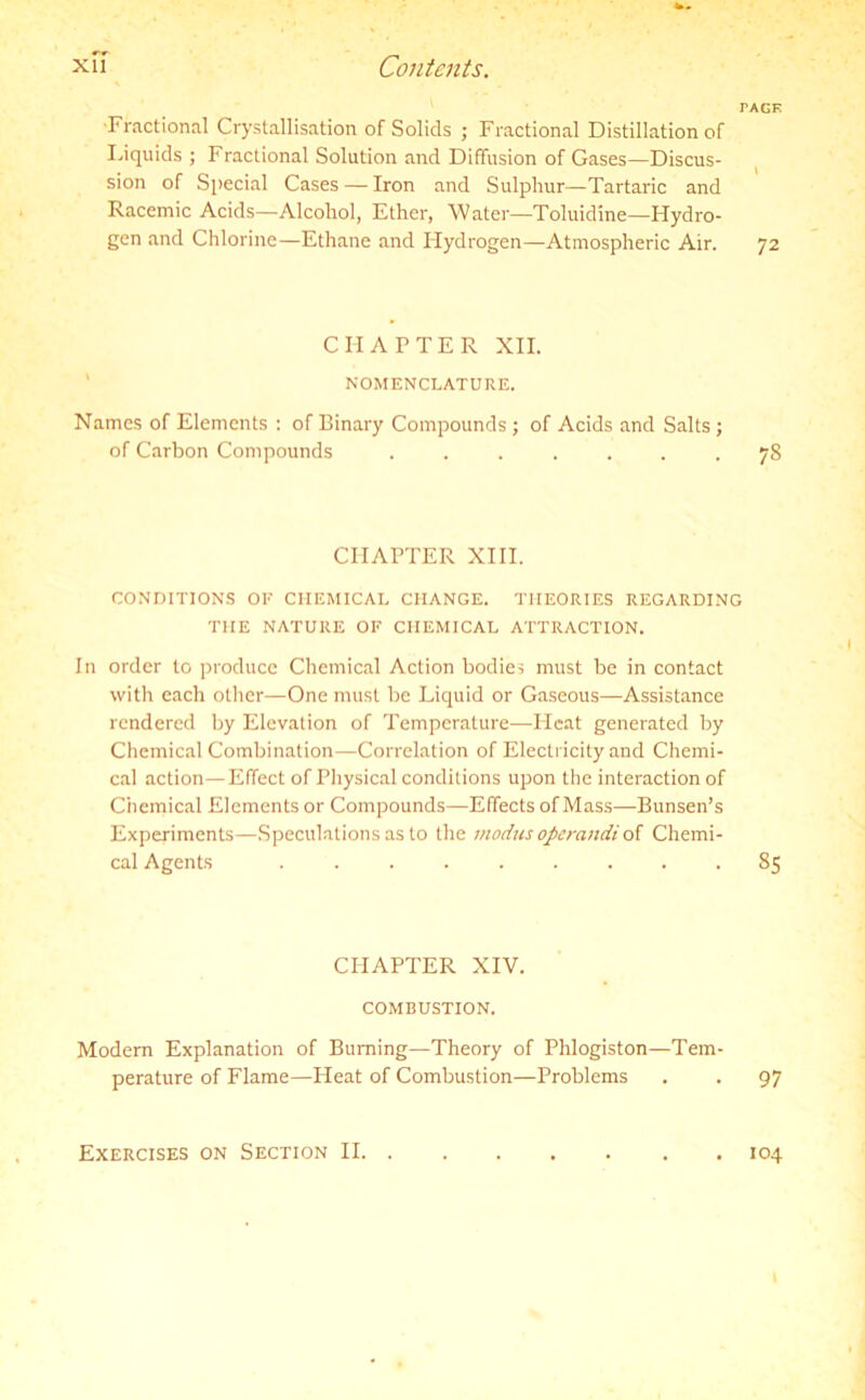 TAGE Fractional Crystallisation of Solids ; Fractional Distillation of Liquids ; Fractional Solution and Diffusion of Gases—Discus- sion of Special Cases — Iron and Sulphur—Tartaric and Racemic Acids—Alcohol, Ether, Water—Toluidine—Hydro- gen and Chlorine—Ethane and Hydrogen—Atmospheric Air. 72 CHAPTER XII. NOMENCLATURE. Names of Elements : of Binary Compounds ; of Acids and Salts; of Carbon Compounds ....... 78 CHAPTER XIII. CONDITIONS OF CHEMICAL CHANGE. THEORIES REGARDING THE NATURE OF CHEMICAL ATTRACTION. In order to produce Chemical Action bodies must be in contact with each other—One must be Liquid or Gaseous—Assistance rendered by Elevation of Temperature—Heat generated by Chemical Combination—Correlation of Electricity and Chemi- cal action—Effect of Physical conditions upon the interaction of Chemical Elements or Compounds—Effects of Mass—Bunsen’s Experiments—Speculations as to the modus operandi of Chemi- cal Agents ......... 85 CHAPTER XIV. COMBUSTION. Modem Explanation of Burning—Theory of Phlogiston—Tem- perature of Flame—Heat of Combustion—Problems . . 97