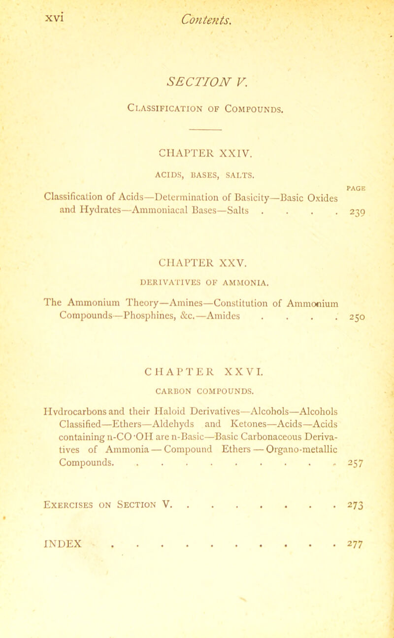 SECTION V. Classification of Compounds. CHAPTER XXIV. ACIDS, BASES, SALTS. Classification of Acids—Determination of Basicity—Basic Oxides and Hydrates—Ammoniacal Bases—Salts . . . . CHAPTER XXV. DERIVATIVES OF AMMONIA. The Ammonium Theory—Amines—Constitution of Ammonium Compounds—Phosphines, &c.—Amides . . . . CHAPTER XXVI. CARBON COMPOUNDS. Hydrocarbons and their Plaloid Derivatives—Alcohols—Alcohols Classified—Ethers—Aldehyds and Ketones—Acids—Acids containing n-CO 'OH are n-Basic—Basic Carbonaceous Deriva- tives of Ammonia — Compound Ethers — Organo-metallic Compounds. ......... Exercises on Section V. PAGE 239 250 257 273 INDEX 277