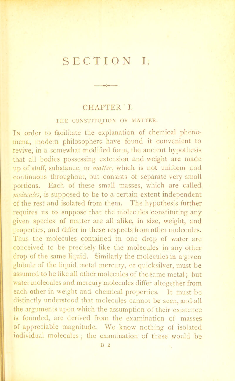 CHAPTER I. THE CONSTITUTION OF MATTER. In order to facilitate the explanation of chemical pheno- mena, modern philosophers have found it convenient to revive, in a somewhat modified form, the ancient hypothesis that all bodies possessing extension and weight are made up of stuff, substance, or matter, which is not uniform and continuous throughout, but consists of separate very small portions. Each of these small masses, which are called molecules, is supposed to be to a certain extent independent of the rest and isolated from them. The hypothesis further requires us to suppose that the molecules constituting any given species of matter are all alike, in size, weight, and properties, and differ in these respects from other molecules. Thus the molecules contained in one drop of water are conceived to be precisely like the molecules in any other drop of the same liquid. Similarly the molecules in a given globule of the liquid metal mercury, or quicksilver, must be assumed to be like all other molecules of the same metal; but water molecules and mercury molecules differ altogether from each other in weight and chemical properties. It must be distinctly understood that molecules cannot be seen, and all the arguments upon which the assumption of their existence is founded, are derived from the examination of masses of appreciable magnitude. We know nothing of isolated individual molecules ; the examination of these would be II 2
