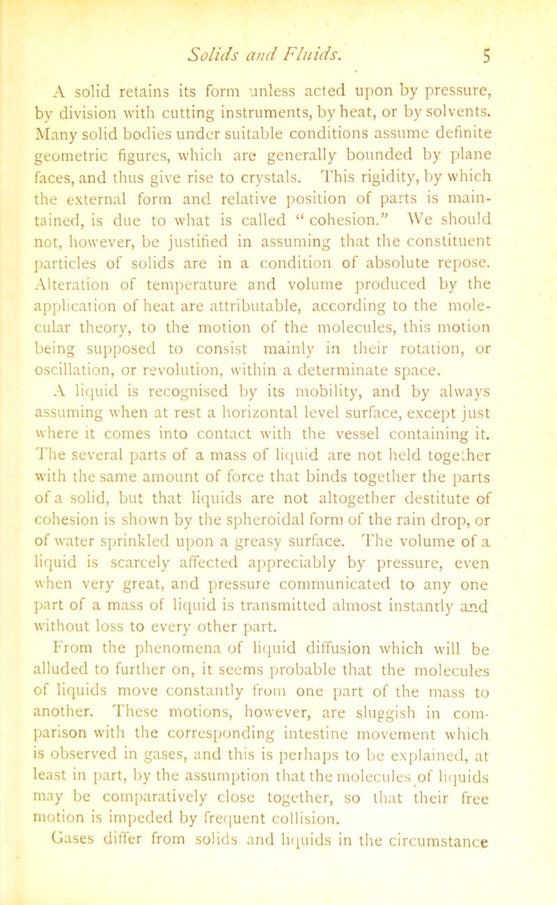 A solid retains its form unless acted upon by pressure, by division with cutting instruments, by heat, or by solvents. Many solid bodies under suitable conditions assume definite geometric figures, which are generally bounded by plane faces, and thus give rise to crystals. This rigidity, by which the external form and relative position of parts is main- tained, is due to what is called “ cohesion.” We should not, however, be justified in assuming that the constituent particles of solids are in a condition of absolute repose. Alteration of temperature and volume produced by the application of heat are attributable, according to the mole- cular theory, to the motion of the molecules, this motion being supposed to consist mainly in their rotation, or oscillation, or revolution, within a determinate space. A liquid is recognised by its mobility, and by always assuming when at rest a horizontal level surface, except just where it comes into contact with the vessel containing it. The several parts of a mass of liquid are not held together with the same amount of force that binds together the parts of a solid, but that liquids are not altogether destitute of cohesion is shown by the spheroidal form of the rain drop, or of water sprinkled upon a greasy surface. The volume of a liquid is scarcely affected appreciably by pressure, even when very great, and pressure communicated to any one part of a mass of liquid is transmitted almost instantly and without loss to every other part. From the phenomena of liquid diffusion which will be alluded to further on, it seems probable that the molecules of liquids move constantly from one part of the mass to another. These motions, however, are sluggish in com- parison with the corresponding intestine movement which is observed in gases, and this is perhaps to be explained, at least in part, by the assumption that the nrolecules of liquids may be comparatively close together, so that their free motion is impeded by frequent collision. Gases differ from solids and liquids in the circumstance