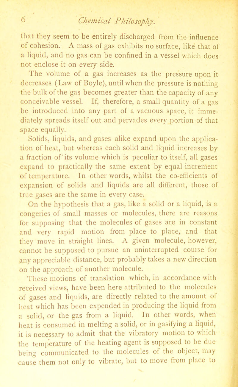 that they seem to be entirely discharged from the influence of cohesion. A mass of gas exhibits no surface, like that of a liquid, and no gas can be confined in a vessel which does not enclose it on every side. The volume of a gas increases as the pressure upon it decreases (Law of Boyle), until when die pressure is nothing the bulk of the gas becomes greater than the capacity of any conceivable vessel. If, therefore, a small quantity of a gas be introduced into any part of a vacuous space, it imme- diately spreads itself out and pervades every portion of that space equally. Solids, liquids, and gases alike expand upon the applica- tion of heat, but whereas each solid and liquid increases by a fraction of' its volume which is peculiar to itself, all gases expand to practically the same extent by equal increment of temperature. In other words, whilst the co-efficients of expansion of solids and liquids are all different, those of true gases are the same in every case. On the hypothesis that a gas, like a solid or a liquid, is a congeries of small masses or molecules, there are reasons for supposing that the molecules of gases are in constant and very rapid motion from place to place, and that they move in straight lines. A given molecule, however, cannot be supposed to pursue an uninterrupted course for any appreciable distance, but probably takes a new direction on the approach of another molecule. These motions of translation which, in accordance with received views, have been here attributed to the molecules of gases and liquids, are directly related to the amount of heat which has been expended in producing the liquid from a solid, or the gas from a liquid. In other words, when heat is consumed in melting a solid, or in gasifying a liquid, it is necessary to admit that the vibratory motion to which the temperature of the heating agent is supposed to be due being communicated to the molecules of the object, may cause them not only to vibrate, but to move from place to