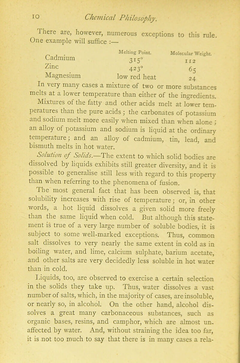 M here are, however, numerous exceptions to this rule. One example will suffice :— _ . Melting Point. Molecular Weight. Cadmium 3! 5° l[2 Zinc 4230 65 Magnesium low red heat 24 In veiy many cases a mixture of two or more substances melts at a lower temperature than either of the ingredients. Mixtures of the fatty and other acids melt at lower tem- peratures than the pure acids \ the carbonates of potassium and sodium melt more easily when mixed than when alone ; an alloy of potassium and sodium is liquid at the ordinary temperature; and an alloy of cadmium, tin, lead, and bismuth melts in hot water. Solution of Solids.—The extent to which solid bodies are dissolved by liquids exhibits still greater diversity, and it is possible to generalise still less with regard to this property than when referring to the phenomena of fusion. The most general fact that has been observed is, that solubility increases with rise of temperature; or, in other words, a hot liquid dissolves a given solid more freely than the same liquid when cold. But although this state- ment is true of a very large number of soluble bodies, it is subject to some well-marked exceptions. Thus, common salt dissolves to very nearly the same extent in cold as in boiling water, and lime, calcium sulphate, barium acetate, and other salts are very decidedly less soluble in hot water than in cold. Liquids, too, are observed to exercise a certain selection in the solids they take up. Thus, water dissolves a vast number of salts, which, in the majority of cases, are insoluble, or nearly so, in alcohol. On the other hand, alcohol dis- solves a great many carbonaceous substances, such as organic bases, resins, and camphor, which are almost un- affected by water. And, without straining the idea too far, it is not too much to say that there is in many cases a rela-
