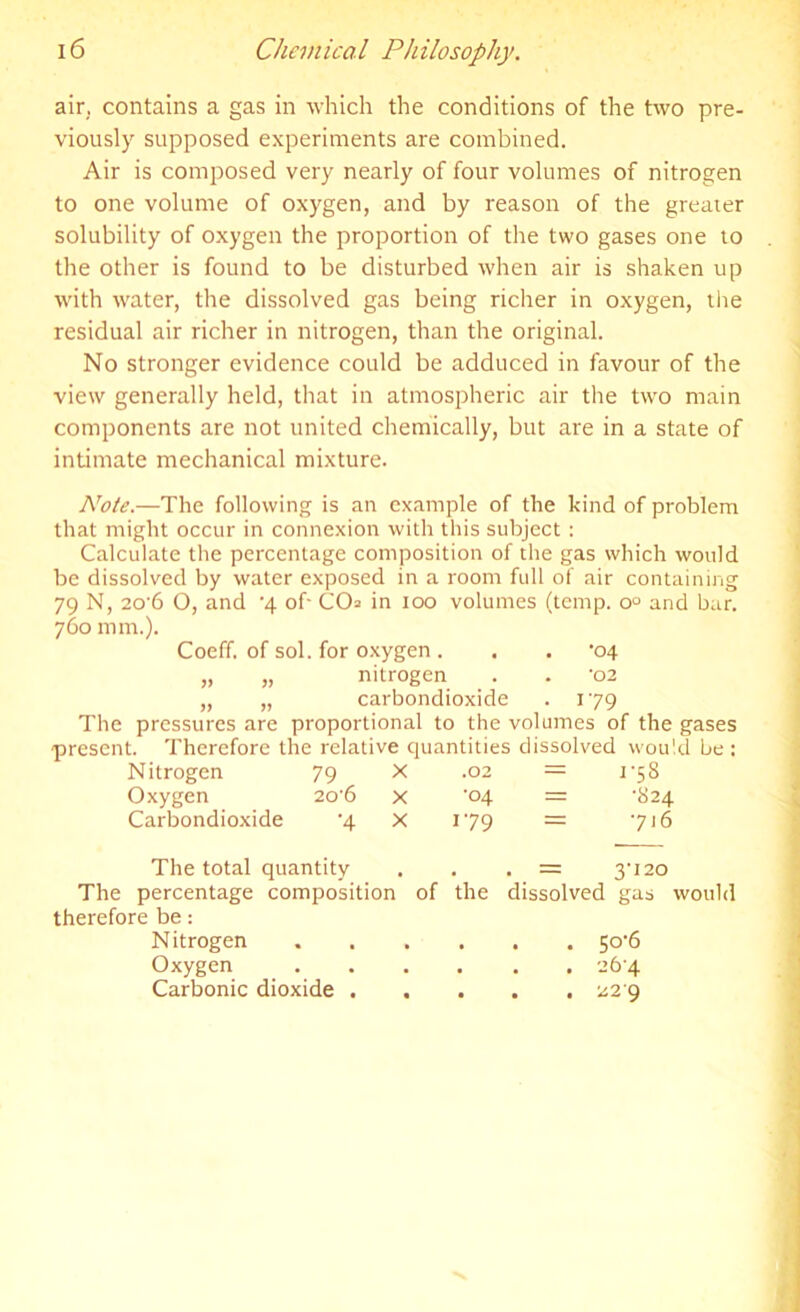 air, contains a gas in which the conditions of the two pre- viously supposed experiments are combined. Air is composed very nearly of four volumes of nitrogen to one volume of oxygen, and by reason of the greater solubility of oxygen the proportion of the two gases one to the other is found to be disturbed when air is shaken up with water, the dissolved gas being richer in oxygen, the residual air richer in nitrogen, than the original. No stronger evidence could be adduced in favour of the view generally held, that in atmospheric air the two main components are not united chemically, but are in a state of intimate mechanical mixture. Note.—The following is an example of the kind of problem that might occur in connexion with this subject : Calculate the percentage composition of the gas which would be dissolved by water exposed in a room full of air containing 79 N, 20’6 O, and -4 of- CO= in 100 volumes (temp. o° and bar. 760 mm.). Coeff. of sol. for oxygen . . . '04 „ „ nitrogen . . '02 „ „ carbondioxide . 179 The pressures are proportional to the volumes of the gases present. Therefore the relative quantities dissolved would be : Nitrogen 79 X .02 = r5S Oxygen 20'6 X ■04 = •824 Carbondioxide •4 X 179 716 The total quantity . = 3-120 The percentage composition of the dissolved gas would therefore be: Nitrogen .... . . 50-6 Oxygen .... . 26-4 Carbonic dioxide . . • • 22 9