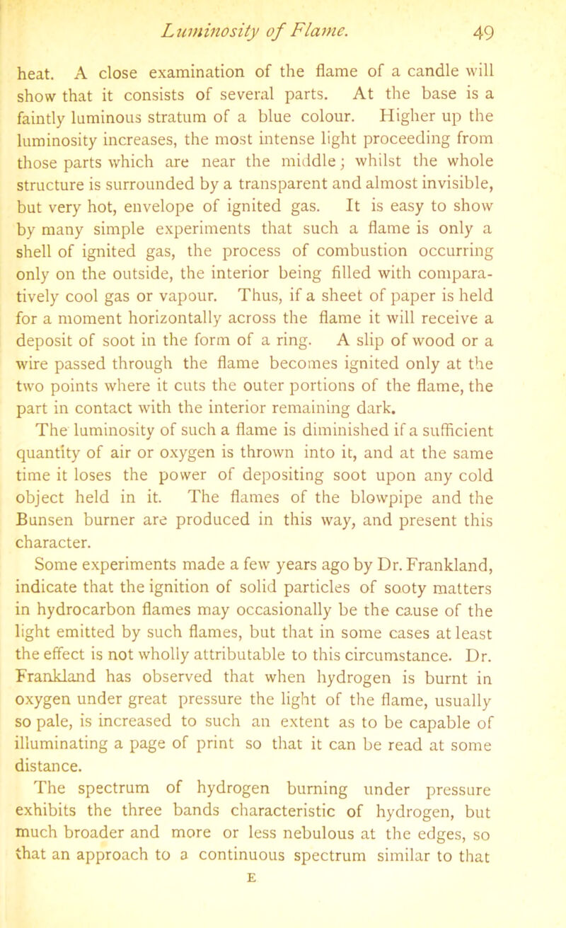 heat. A close examination of the flame of a candle will show that it consists of several parts. At the base is a faintly luminous stratum of a blue colour. Higher up the luminosity increases, the most intense light proceeding from those parts which are near the middle; whilst the whole structure is surrounded by a transparent and almost invisible, but very hot, envelope of ignited gas. It is easy to show by many simple experiments that such a flame is only a shell of ignited gas, the process of combustion occurring only on the outside, the interior being filled with compara- tively cool gas or vapour. Thus, if a sheet of paper is held for a moment horizontally across the flame it will receive a deposit of soot in the form of a ring. A slip of wood or a wire passed through the flame becomes ignited only at the two points where it cuts the outer portions of the flame, the part in contact with the interior remaining dark. The luminosity of such a flame is diminished if a sufficient quantity of air or oxygen is thrown into it, and at the same time it loses the power of depositing soot upon any cold object held in it. The flames of the blowpipe and the Bunsen burner are produced in this way, and present this character. Some experiments made a few years ago by Dr. Frankland, indicate that the ignition of solid particles of sooty matters in hydrocarbon flames may occasionally be the cause of the light emitted by such flames, but that in some cases at least the effect is not wholly attributable to this circumstance. Dr. Frankland has observed that when hydrogen is burnt in oxygen under great pressure the light of the flame, usually so pale, is increased to such an extent as to be capable of illuminating a page of print so that it can be read at some distance. The spectrum of hydrogen burning under pressure exhibits the three bands characteristic of hydrogen, but much broader and more or less nebulous at the edges, so that an approach to a continuous spectrum similar to that E