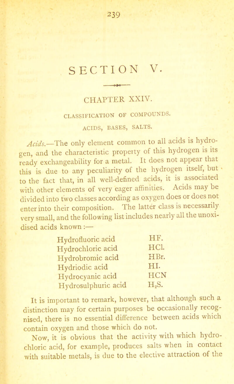 SECTION V. CHAPTER XXIY. CLASSIFICATION OF COMPOUNDS. ACIDS, BASES, SALTS. Acids.—The only element common to all acids is hydro- gen, and the characteristic property of this hydrogen is its ready exchangeability for a metal. It does not appear that this is due to any peculiarity of the hydrogen itself, but • to the fact that, in all well-defined acids, it is associated with other elements of very eager affinities. Acids may be divided into two classes according as oxygen does or does not enter into their composition. The latter class is necessarily very small, and the following list includes nearly all the unoxi- dised acids known :— Hydrofluoric acid HF. Hydrochloric acid HC1. Hydrobromic acid HBr. Hydriodic acid HI. Hydrocyanic acid HCN Hydrosulphuric acid HsS. It is important to remark, however, that although such a distinction may for certain purposes be occasionally recog- nised, there is no essential difference between acids which contain oxygen and those which do not. Now, it is obvious that the activity with which hydro- chloric acid, for example, produces salts when in contact with suitable metals, is due to the elective attraction of the