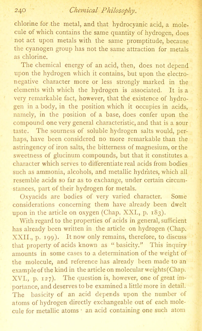 chlorine for the metal, and that hydrocyanic acid, a mole- cule of which contains the same quantity of hydrogen, does not act upon metals with the same promptitude, because the cyanogen group has not the same attraction for metals as chlorine. The chemical energy of an acid, then, does not depend upon the hydrogen which it contains, but upon the electro- negative character more or less strongly marked in the elements with which the hydrogen is associated. It is a very remarkable fact, however, that the existence of hydro- gen in a body, in the position which it occupies in acids, namely, in the position of a base, does confer upon the compound one very general characteristic, and that is a sour taste. The sourness of soluble hydrogen salts would, per- haps, have been considered no more remarkable than the astringency of iron salts, the bitterness of magnesium, or the sweetness of glucinum compounds, but that it constitutes a character which serves to differentiate real acids from bodies such as ammonia, alcohols, and metallic hydrates, which all resemble acids so far as to exchange, under certain circum- stances, part of their hydrogen for metals. Oxyacids are bodies of very varied character. Some considerations concerning them have already been dwelt upon in the article on oxygen (Chap. XXI., p. 183). With regard to the properties of acids in general, sufficient has already been written in the article on hydrogen (Chap. XXII., p. 199). It now only remains, therefore, to discuss that property of acids known as “ basicity.” This inquiry amounts in some cases to a determination of the weight of the molecule, and reference has already been made to an example of the kind in the article on molecular weights (Chap. XVI., p. 127). The question is, however, one of great im- portance, and deserves to be examined a little more in detail. The basicity of an acid depends upon the number of atoms of hydrogen directly exchangeable out of each mole- cule for metallic atoms • an acid containing one such atom