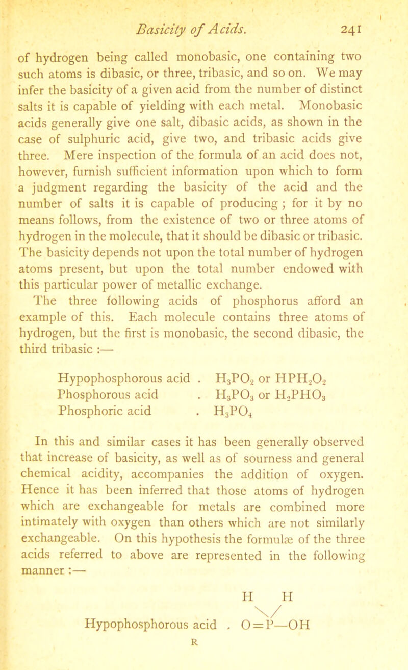 of hydrogen being called monobasic, one containing two such atoms is dibasic, or three, tribasic, and so on. We may infer the basicity of a given acid from the number of distinct salts it is capable of yielding with each metal. Monobasic acids generally give one salt, dibasic acids, as shown in the case of sulphuric acid, give two, and tribasic acids give three. Mere inspection of the formula of an acid does not, however, furnish sufficient information upon which to form a judgment regarding the basicity of the acid and the number of salts it is capable of producing ; for it by no means follows, from the existence of two or three atoms of hydrogen in the molecule, that it should be dibasic or tribasic. The basicity depends not upon the total number of hydrogen atoms present, but upon the total number endowed with this particular power of metallic exchange. The three following acids of phosphorus afford an example of this. Each molecule contains three atoms of hydrogen, but the first is monobasic, the second dibasic, the third tribasic :— Hypophosphorous acid . H3P02 or HPH202 Phosphorous acid . H3P03 or PLPH03 Phosphoric acid . H3P04 In this and similar cases it has been generally observed that increase of basicity, as well as of sourness and general chemical acidity, accompanies the addition of oxygen. Hence it has been inferred that those atoms of hydrogen which are exchangeable for metals are combined more intimately with oxygen than others which are not similarly exchangeable. On this hypothesis the formulae of the three acids referred to above are represented in the following manner:— H H \/ Hypophosphorous acid . 0 = P—OH R