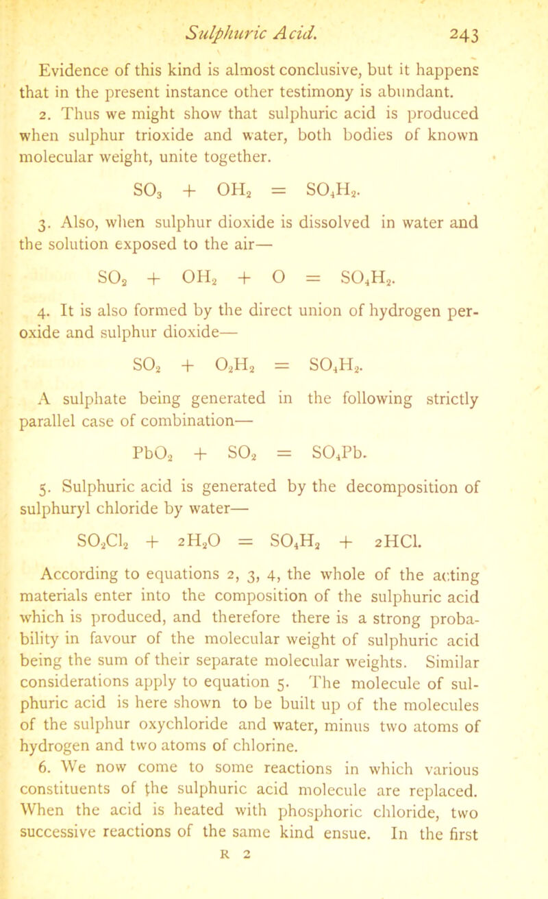 Evidence of this kind is almost conclusive, but it happens that in the present instance other testimony is abundant. 2. Thus we might show that sulphuric acid is produced when sulphur trioxide and water, both bodies of known molecular weight, unite together. S03 + OH2 = S04H2. 3. Also, when sulphur dioxide is dissolved in water and the solution exposed to the air— S02 + OH2 + O = S04H2. 4. It is also formed by the direct union of hydrogen per- oxide and sulphur dioxide— S02 + 02H2 = S04H2. A sulphate being generated in the following strictly parallel case of combination— Pb02 + S02 = S04Pb. 5. Sulphuric acid is generated by the decomposition of sulphuryl chloride by water— S02C12 + 2H20 = S04H2 + 2HCI. According to equations 2, 3, 4, the whole of the acting materials enter into the composition of the sulphuric acid which is produced, and therefore there is a strong proba- bility in favour of the molecular weight of sulphuric acid being the sum of their separate molecular weights. Similar considerations apply to equation 5. The molecule of sul- phuric acid is here shown to be built up of the molecules of the sulphur oxychloride and water, minus two atoms of hydrogen and two atoms of chlorine. 6. We now come to some reactions in which various constituents of the sulphuric acid molecule are replaced. When the acid is heated with phosphoric chloride, two successive reactions of the same kind ensue. In the first r 2