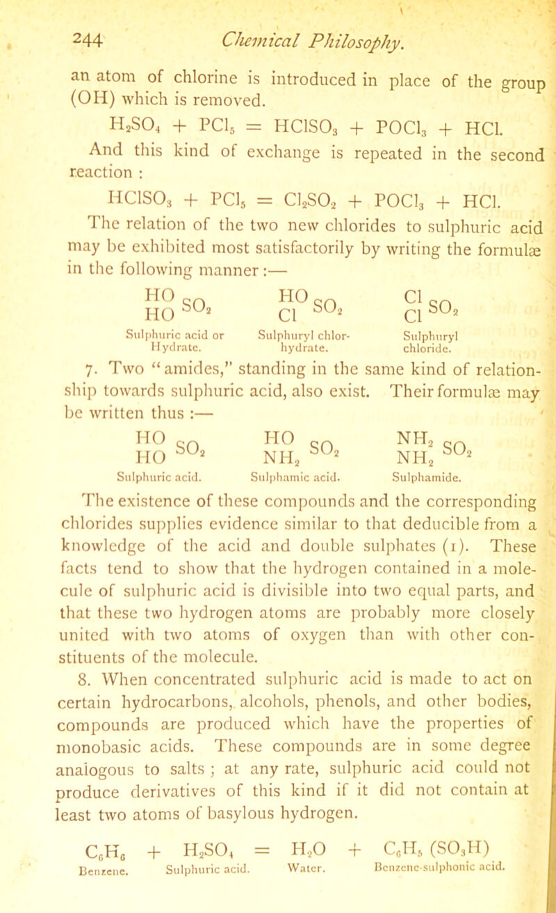 an atom of chlorine is introduced in place of the group (OH) which is removed. H2S04 + PC15 = HCISO3 + POCh + HC1. And this kind of exchange is repeated in the second reaction : HC1SO, + PC15 = ClaSOj + POCI3 + HC1. The relation of the two new chlorides to sulphuric acid may be exhibited most satisfactorily by writing the formulae in the following manner :— HO HO S02 HO Cl so2 Sulphuric acid or Sulphury! chlor- Sulphuryl Hydrate. hydrate. chloride. 7. Two “amides,” standing in the same kind of relation- ship towards sulphuric acid, also exist. Their formulae may be written thus :— HO HO NH2 HO NH2 SU2 NH2 Sulphuric acid. Sulphamic acid. Sulphamide. so2 The existence of these compounds and the corresponding chlorides supplies evidence similar to that deducible from a knowledge of the acid and double sulphates (1). These facts tend to show that the hydrogen contained in a mole- cule of sulphuric acid is divisible into two equal parts, and that these two hydrogen atoms are probably more closely united with two atoms of oxygen than with other con- stituents of the molecule. 8. When concentrated sulphuric acid is made to act on certain hydrocarbons,, alcohols, phenols, and other bodies, compounds are produced which have the properties of monobasic acids. These compounds are in some degree analogous to salts ; at any rate, sulphuric acid could not produce derivatives of this kind if it did not contain at least two atoms of basylous hydrogen. CcH,, + H2S04 — H20 + C,H. (S03H) Benzene. Sulphuric acid. Water. Bcnzenc stilphonic acid.