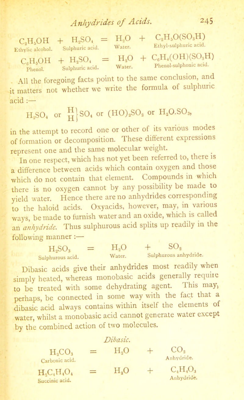 Anhydrides of Acids. c2h6oh + H2S04 = Ethylic alcohol. Sulphuric acid. c0h5oh + h2so4 = Phenol. Sulphuric acid. H,0 + C2H50(S03H) Water. Ethyl-sulphuric acid. HaO + C6H4(0H)(S03H) Water. Phenol-sulphonic acid. All the foregoing facts point to the same conclusion, and it matters not whether we write the formula of sulphuric acid :— H,S04 or ^|S04 or (H0)2S02 or H20.S03, in the attempt to record one or other of its various modes of formation or decomposition. These difterent expressions represent one and the same molecular weight. In one respect, which has not yet been referred to, there is a difference between acids which contain oxygen and those which do not contain that element. Compounds in which there is no oxygen cannot by any possibility be made to yield water. Hence there are no anhydrides corresponding to the haloid acids. Oxyacids, however, may, in various ways, be made to furnish water and an oxide, which is called an anhydride. Thus sulphurous acid splits up readily in the following manner :— H2S03 = H20 + S02 Sulphurous acid. Water. Sulphurous anhydride. Dibasic acids give their anhydrides most readily when simply heated, whereas monobasic acids generally require to be treated with some dehydrating agent. This may, perhaps, be connected in some way with the fact that a dibasic acid always contains within itself the elements of water, whilst a monobasic acid cannot generate water except by the combined action of two molecules. h2co3 Carbonic acid. h,c4h4o4 Succinic acid. Dibasic. h2o + co2 Anhydride. h2o + c4h403 Anhydride.