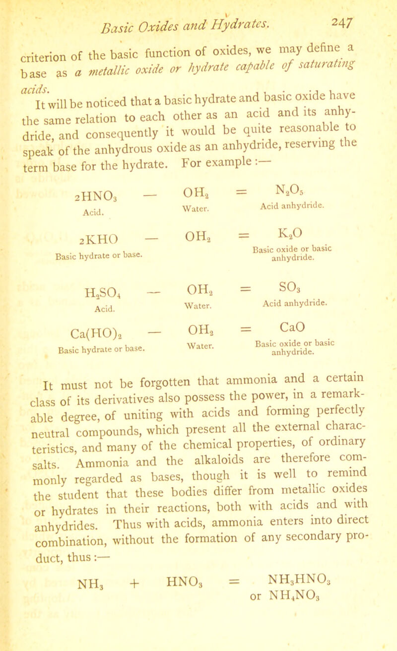 criterion of the basic function of oxides, we may define a base as a metallic oxide or hydrate capable of saturating ^It will be noticed that a basic hydrate and basic oxide have the same relation to each other as an acid and its anhy- dride, and consequently it would be quite reasonable to speak of the anhydrous oxide as an anhydride, reserving the term base for the hydrate. For example 1 <w 0 £ 1 X < OH2 Water. = n205 Acid anhydride. 2KHO Easic hydrate or base. oh2 = k2o Basic oxide or basic anhydride. HnSO, — Acid. oh2 Water. = so3 Acid anhydride. Ca(HO)2 Basic hydrate or base. oh2 Water. = CaO Basic oxide or basic anhydride. It must not be forgotten that ammonia and a certain class of its derivatives also possess the power, in a remark- able degree, of uniting with acids and forming perfectly neutral compounds, which present all the external charac- teristics, and many of the chemical properties, of ordinary salts Ammonia and the alkaloids are therefore com- monly regarded as bases, though it is well to remind the student that these bodies differ from metallic oxides or hydrates in their reactions, both with acids and with anhydrides. Thus with acids, ammonia enters into direct combination, without the formation of any secondary pro- duct, thus:— NH, + HN03 = NH3HNO, or NH4N03