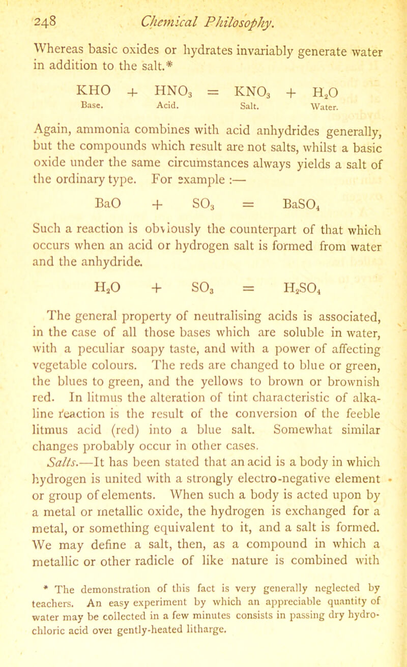 Whereas basic oxides or hydrates invariably generate water in addition to the salt.* KHO + HN03 = KN03 + H20 Base. Acid. Salt. Water. Again, ammonia combines with acid anhydrides generally, but the compounds which result are not salts, whilst a basic oxide under the same circumstances always yields a salt of the ordinary type. For example :— BaO + SO3 = BaSO* Such a reaction is obviously the counterpart of that which occurs when an acid or hydrogen salt is formed from water and the anhydride. HaO + S03 = H2SCh The general property of neutralising acids is associated, in the case of all those bases which are soluble in water, with a peculiar soapy taste, and with a power of affecting vegetable colours. The reds are changed to blue or green, the blues to green, and the yellows to brown or brownish red. In litmus the alteration of tint characteristic of alka- line Reaction is the result of the conversion of the feeble litmus acid (red) into a blue salt. Somewhat similar changes probably occur in other cases. Salts.—It has been stated that an acid is a body in which hydrogen is united with a strongly electro-negative element • or group of elements. When such a body is acted upon by a metal or metallic oxide, the hydrogen is exchanged for a metal, or something equivalent to it, and a salt is formed. We may define a salt, then, as a compound in which a metallic or other radicle of like nature is combined with * The demonstration of this fact is very generally neglected by teachers. An easy experiment by which an appreciable quantity of water may be collected in a few minutes consists in passing dry hydro- chloric acid over gently-heated litharge.