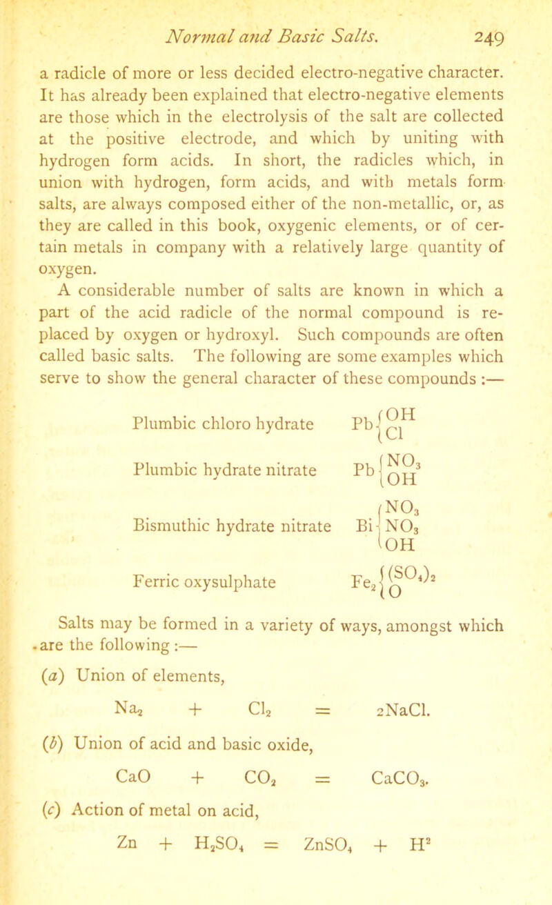 Normal and Basic Salts. a radicle of more or less decided electro-negative character. It has already been explained that electro-negative elements are those which in the electrolysis of the salt are collected at the positive electrode, and which by uniting with hydrogen form acids. In short, the radicles which, in union with hydrogen, form acids, and with metals form salts, are always composed either of the non-metallic, or, as they are called in this book, oxygenic elements, or of cer- tain metals in company with a relatively large quantity of oxygen. A considerable number of salts are known in which a part of the acid radicle of the normal compound is re- placed by oxygen or hydroxyl. Such compounds are often called basic salts. The following are some examples which serve to show the general character of these compounds :— Plumbic chloro hydrate Pbl0H 1 D|C1 Plumbic hydrate nitrate Pb | no3 .OH f N03 Bismuthic hydrate nitrate Bi no3 l OH Ferric oxysulphate Fes| ((S04), 10 Salts may be formed in a variety of ways, amongst which • are the following :— (a) Union of elements, Na, + Cl* = aNaCl. (b) Union of acid and basic oxide, CaO + COa = CaC03. (c) Action of metal on acid, Zn + H2S04 = ZnS04 + H2
