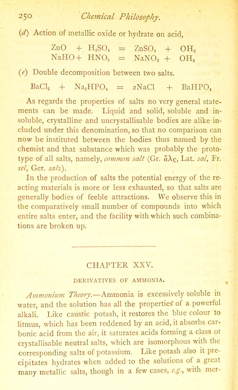 (d) Action of metallic oxide or hydrate on acid, ZnO + H,S04 = ZnS04 + OH2 NaHO-f- HN03 = NaN03 + OH2 (e) Double decomposition between two salts. BaCl2 + Na2HP04 = 2NaCl + BaHPO* As regards the properties of salts no very general state- ments can be made. Liquid and solid, soluble and in- soluble, crystalline and uncrystallisable bodies are alike in- cluded under this denomination, so that no comparison can now be instituted between the bodies thus named by the chemist and that substance which was probably the proto- type of all salts, namely, common salt (Gr. a\g, Lat. sal, Fr. sel, Ger. salz). In the production of salts the potential energy of the re- acting materials is more or less exhausted, so that salts are generally bodies of feeble attractions. We observe this in the comparatively small number of compounds into which entire salts enter, and the facility with which such combina- tions are broken up. CHAPTER XXV. DERIVATIVES OF AMMONIA. Ammonium Theory.—Ammonia is excessively soluble in water, and the solution has all the properties' of a powerful alkali. Like caustic potash, it restores the blue colour to litmus, which has been reddened by an acid, it absorbs car- bonic acid from the air, it saturates acids forming a class ol crystallisable neutral salts, which are isomorphous witli the corresponding salts of potassium. Like potash also it pre- cipitates hydrates when added to the solutions of a gieat many metallic salts, though in a few cases, c.g., with mer-