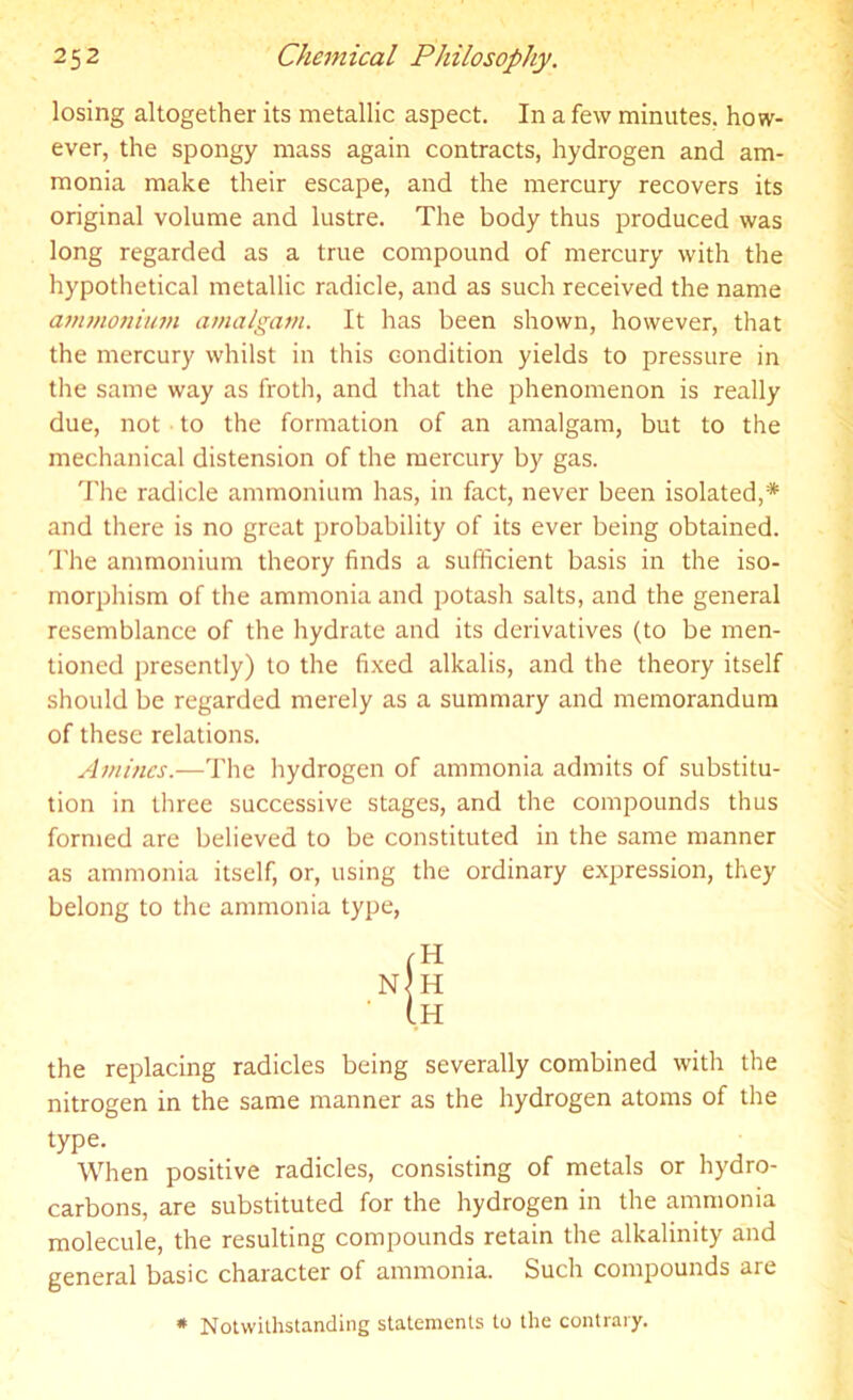 losing altogether its metallic aspect. In a few minutes, how- ever, the spongy mass again contracts, hydrogen and am- monia make their escape, and the mercury recovers its original volume and lustre. The body thus produced was long regarded as a true compound of mercury with the hypothetical metallic radicle, and as such received the name ammonium amalgam. It has been shown, however, that the mercury whilst in this condition yields to pressure in the same way as froth, and that the phenomenon is really due, not to the formation of an amalgam, but to the mechanical distension of the mercury by gas. The radicle ammonium has, in fact, never been isolated,* and there is no great probability of its ever being obtained. The ammonium theory finds a sufficient basis in the iso- morphism of the ammonia and potash salts, and the general resemblance of the hydrate and its derivatives (to be men- tioned presently) to the fixed alkalis, and the theory itself should be regarded merely as a summary and memorandum of these relations. Amines.—The hydrogen of ammonia admits of substitu- tion in three successive stages, and the compounds thus formed are believed to be constituted in the same manner as ammonia itself, or, using the ordinary expression, they belong to the ammonia type, (H nJh ' I.H the replacing radicles being severally combined with the nitrogen in the same manner as the hydrogen atoms of the type. When positive radicles, consisting of metals or hydro- carbons, are substituted for the hydrogen in the ammonia molecule, the resulting compounds retain the alkalinity and general basic character of ammonia. Such compounds are # Notwithstanding statements to the contrary.