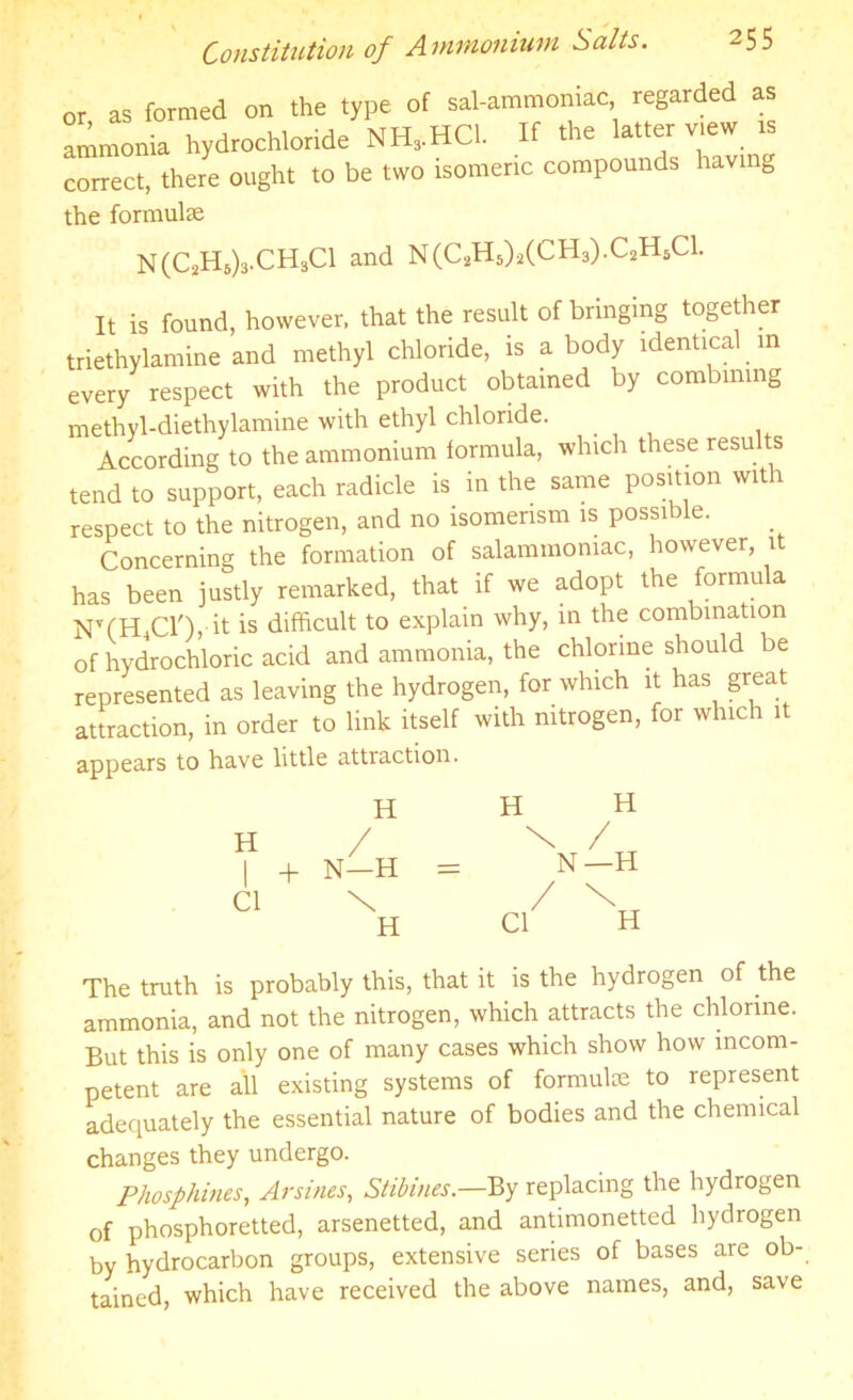 Constitution of Ammonium Salts. or as formed on the type of sal-ammoniac regarded as ammonia hydrochloride NH,HC1. If the latter view is correct, there ought to be two isomeric compounds having the formula; N(C2H5),CH3C1 and N(C2HS)2(CH3).C2HSC1. It is found, however, that the result of bringing together triethylamine and methyl chloride, is a body identical in every respect with the product obtained by combining methyl-diethylamine with ethyl chloride. According to the ammonium formula, which these results tend to support, each radicle is in the same position with respect to the nitrogen, and no isomerism is possible. Concerning the formation of salammomac, however, it has been justly remarked, that if we adopt the formula bTCHiCl'), it is difficult to explain why, in the combination of hydrochloric acid and ammonia, the chlorine should be represented as leaving the hydrogen, for which it has great attraction, in order to link itself with nitrogen, for which it appears to have little attiaction. H H H H / \ / + N—H = N—H Cl u Cl The truth is probably this, that it is the hydrogen of the ammonia, and not the nitrogen, which attracts the chlorine. But this is only one of many cases which show how incom- petent are all existing systems of formula; to represent adequately the essential nature of bodies and the chemical changes they undergo. Phosphines, Arsines, Stibines.—By replacing the hydrogen of phosphoretted, arsenetted, and antimonetted hydrogen by hydrocarbon groups, extensive series of bases are ob- tained, which have received the above names, and, save