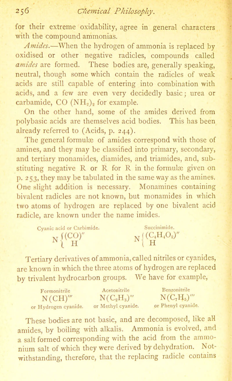 for their extreme oxidability, agree in general characters with the compound ammonias. Amides.—When the hydrogen of ammonia is replaced by oxidised or other negative radicles, compounds called amides are formed. These bodies are, generally speaking, neutral, though some which contain the radicles of weak acids are still capable of entering into combination with acids, and a few are even very decidedly basic; urea or carbamide, CO (NH2)2 for example. On the other hand, some of the amides derived from polybasic acids are themselves acid bodies. This has been already referred to (Acids, p. 244). The general formula) of amides correspond with those of amines, and they may be classified into primary, secondary, and tertiary monamides, diamides, and triamides, and, sub- stituting negative R or R for R in the formulae given on p. 253, they may be tabulated in the same way as the amines. One slight addition is necessary. Monamines containing bivalent radicles are not known, but monamides in which two atoms of hydrogen are replaced by one bivalent acid radicle, are known under the name imides. Cyanic acid or Carbimidc. Succinimide. f(cor N|(cw N'( H 1Ni H Tertiary derivatives of ammonia, called nitriles or cyanides, are known in which the three atoms of hydrogen are replaced by trivalent hydrocarbon groups. We have for example, Formonitrile Acetonitrile Benzonitrile N(CH)' N(C2H3)' N(C7H6r or Hydrogen cyanide. or Methyl cyanide. or Phenyl cyanide. These bodies are not basic, and are decomposed, like all amides, by boiling with alkalis. Ammonia is evolved, and a salt formed corresponding with the acid from the ammo- nium salt of which they were derived by dehydration. Not- withstanding, therefore, that the replacing radicle contains