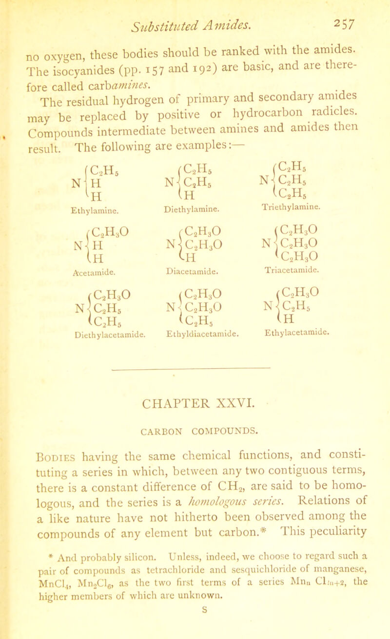 no oxygen, these bodies should be ranked with the amides. The isocyanides (pp. 157 and 192) are basic, and are there- fore called carbamines. The residual hydrogen of primary and secondary amides may be replaced by positive or hydrocarbon radicles. Compounds intermediate between amines and amides then result. The following are examples:— C,HS (C2PI5 (C2H6 N- H n^c2h5 n]c2h6 ic2h5 H (h Ethylamine. Diethylamine. Triethylamine. c2h3o fC2H3o (C2H30 N-l H n]c.,h3o nc2h3o Ih CH <c2h3o Acetamide. Diacetamide. Triacetamide. (C2H3O (C2H30 N •; C2H30 (C,H30 N c2h5 n^c2h5 <c2h5 <c2h5 (h Diethylacetamide. Ethyldiacetamide. Ethylacetamide. CHAPTER XXVI. CARBON COMPOUNDS. Bodies having the same chemical functions, and consti- tuting a series in which, between any two contiguous terms, there is a constant difference of CH2, are said to be homo- logous, and the series is a homologous series. Relations of a like nature have not hitherto been observed among the compounds of any element but carbon.* This peculiarity * And probably silicon. Unless, indeed, we choose to regard such a pair of compounds as tetrachloride and sesquichloride of manganese, MnCl.,, Mn2Cl6, as the two first terms of a series Mnn Cl;,1+2, the higher members of which are unknown.