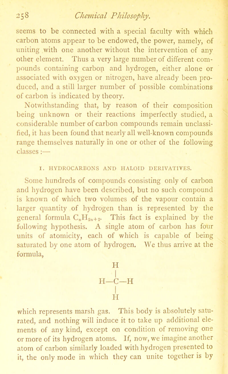 seems to be connected with a special faculty with which carbon atoms appear to be endowed, the power, namely, of uniting with one another without the intervention of any other element. Thus a very large number of different com- pounds containing carbon and hydrogen, either alone or associated with oxygen or nitrogen, have already been pro- duced, and a still larger number of possible combinations of carbon is indicated by theory. Notwithstanding that, by reason of their composition being unknown or their reactions imperfectly studied, a considerable number of carbon compounds remain unclassi- fied, it has been found that nearly all well-known compounds range themselves naturally in one or other of the following classes:— I. HYDROCARBONS AND HALOID DERIVATIVES. Some hundreds of compounds consisting only of carbon and hydrogen have been described, but no such compound is known of which two volumes of the vapour contain a larger quantity of hydrogen than is represented by the general formula CnH2n+2. This fact is explained by the following hypothesis. A single atom of carbon has four units of atomicity, each of which is capable of being saturated by one atom of hydrogen. We thus arrive at the formula, H I II—C—H H which represents marsh gas. This body is absolutely satu- rated, and nothing will induce it to take up additional ele- ments of any kind, except on condition of removing one or more of its hydrogen atoms. If, now, we imagine another atom of carbon similarly loaded with hydrogen presented to it, the only mode in which they can unite together is by
