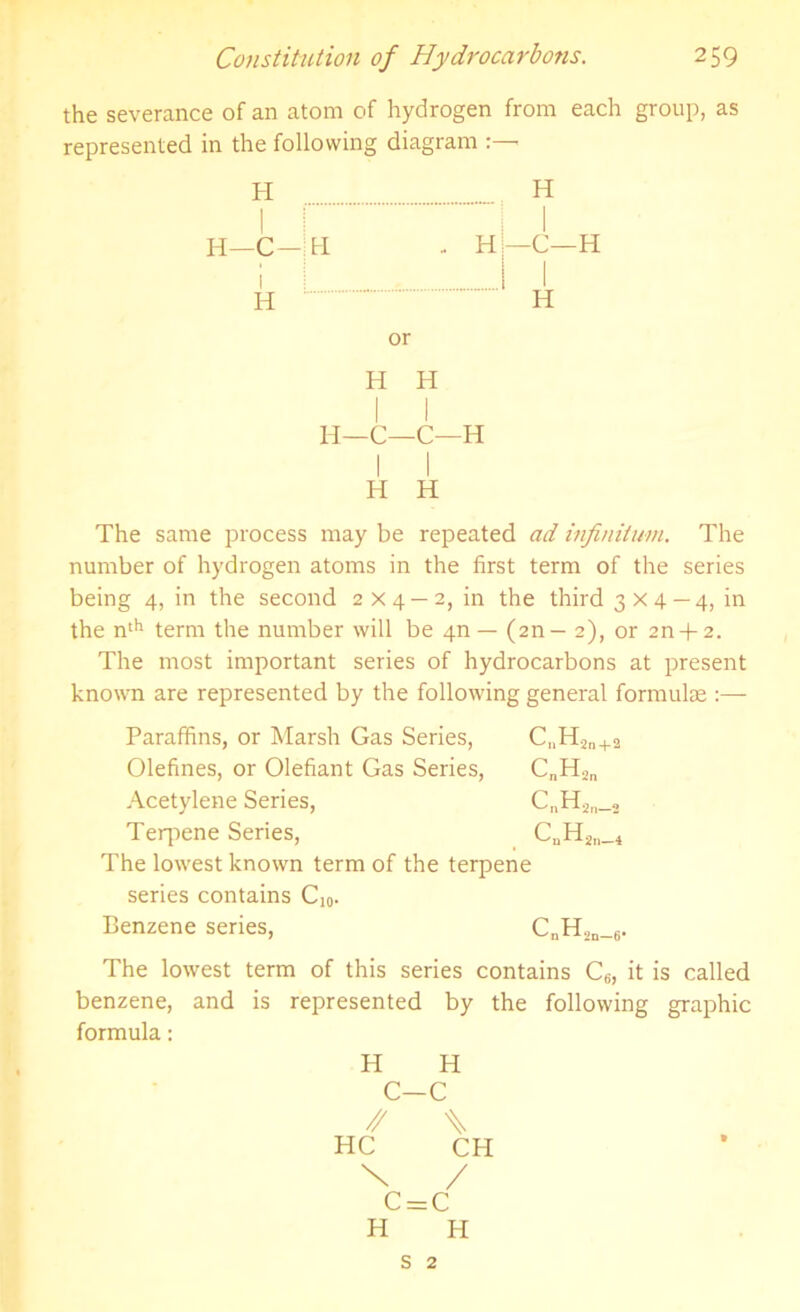 the severance of an atom of hydrogen from each group, as represented in the following diagram H H I —C- i hi - H —C—H 1 H or H H H 1 1 H- -C—C—H H H The same process may be repeated ad infinitum. The number of hydrogen atoms in the first term of the series being 4, in the second 2x4 — 2, in the third 3x4—4, in the nth term the number will be 4n — (2n— 2), or 2n + 2. The most important series of hydrocarbons at present known are represented by the following general formulae :— Paraffins, or Marsh Gas Series, Gjjlign +2 Olefines, or Olefiant Gas Series, CnHSn Acetylene Series, C„Han_s Terpene Series, CnH2n_4 The lowest known term of the terpene series contains C]0. Benzene series, C„H,n_6. The lowest term of this series contains C6, it is called benzene, and is represented by the following graphic formula: H H C—C // X HC CH X / C = C H H s 2