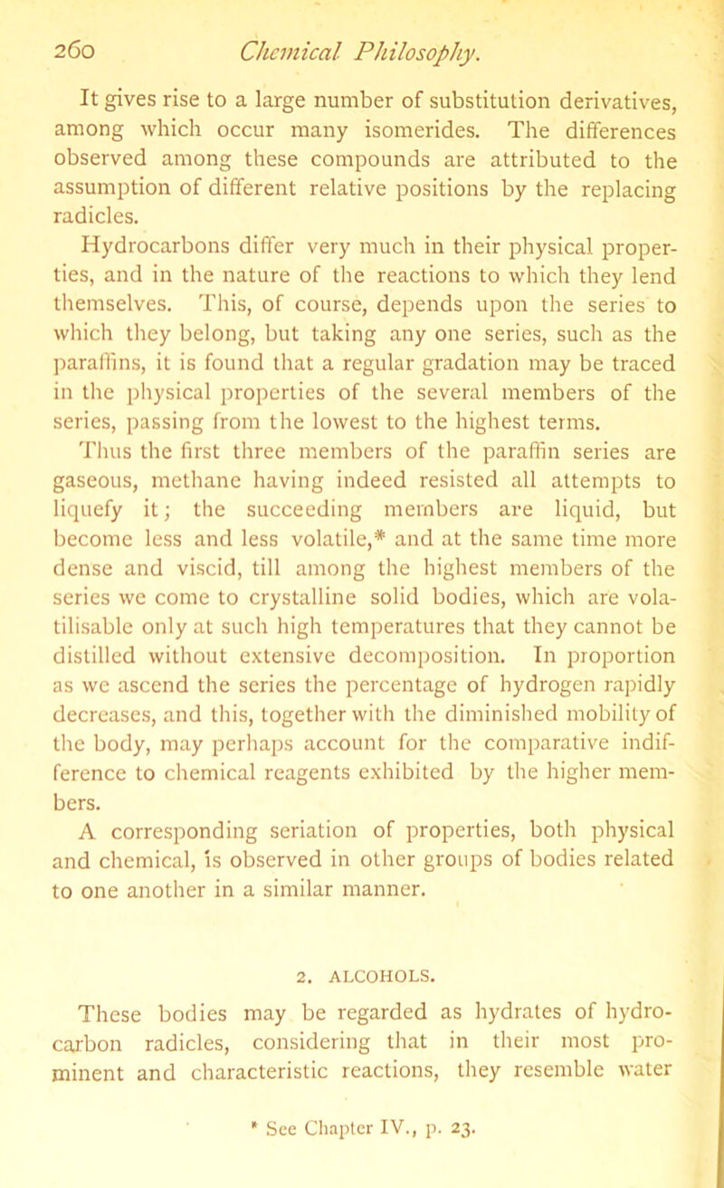 It gives rise to a large number of substitution derivatives, among which occur many isomerides. The differences observed among these compounds are attributed to the assumption of different relative positions by the replacing radicles. Hydrocarbons differ very much in their physical proper- ties, and in the nature of the reactions to which they lend themselves. This, of course, depends upon the series to which they belong, but taking any one series, such as the paraffins, it is found that a regular gradation may be traced in the physical properties of the several members of the series, passing from the lowest to the highest terms. Thus the first three members of the paraffin series are gaseous, methane having indeed resisted all attempts to liquefy it; the succeeding members are liquid, but become less and less volatile,* and at the same time more dense and viscid, till among the highest members of the series we come to crystalline solid bodies, which are vola- tilisable only at such high temperatures that they cannot be distilled without extensive decomposition. In proportion as we ascend the series the percentage of hydrogen rapidly decreases, and this, together with the diminished mobility of the body, may perhaps account for the comparative indif- ference to chemical reagents exhibited by the higher mem- bers. A corresponding seriation of properties, both physical and chemical, is observed in other groups of bodies related to one another in a similar manner. 2. ALCOHOLS. These bodies may be regarded as hydrates of hydro- carbon radicles, considering that in their most pro- minent and characteristic reactions, they resemble water * See Chapter IV., p. 23.