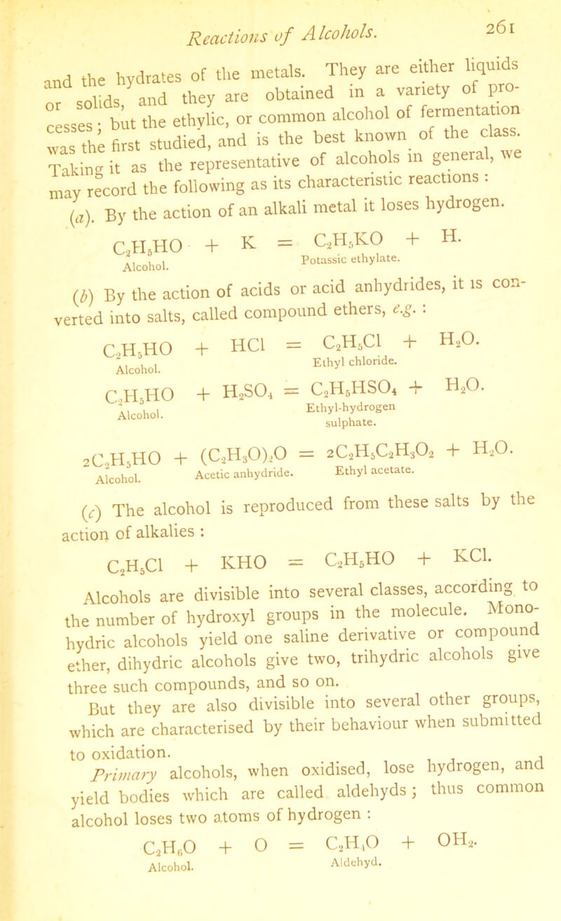 Reactions of Alcohols. and the hydrates of the metals. They are either liquids cnlirls and they are obtained in a variety of pro cesses ■ but the ethylic, or common alcohol of fermentation was the first studied, and is the best known of the class Takincr it as the representative of alcohols in general, we may record the following as its characteristic reactions . (a). By the action of an alkali metal it loses hydrogen. K _ r.TT.KO 4- H. C2H5HO Alcohol. + = C2H5KO + Potassic ethylate. (b) By the action of acids or acid anhydrides, it is con- verted into salts, called compound ethers, e.g. • C2H5HO Alcohol. c2h5ho Alcohol. + HC1 = C2H5C1 + Ethyl chloride. + HjSOq = C2H6HS04 + Ethyl-hydrogen cn lnhn tP. H.,0. BoO. 2C2H5HO + (CaH30),0 = 2CaH5CaH30.2 + HaO. Alcohol. Acetic anhydride. Ethyl acetate. (7) The alcohol is reproduced from these salts by the action of alkalies : C2H5C1 + KHO = CaH5HO + KC1. Alcohols are divisible into several classes, according to the number of hydroxyl groups in the molecule. Mono- hydric alcohols yield one saline derivative or compound ether, dihydric alcohols give two, trihydric alcohols give three such compounds, and so on. But they are also divisible into several other groups, which are characterised by their behaviour when submitted to oxidation. Primary alcohols, when oxidised, lose hydrogen, and yield bodies which are called aldehyds 5 thus common alcohol loses two atoms of hydrogen : C2H,;0 + O = QH.O + OHa. Alcohol. Aldehyd.