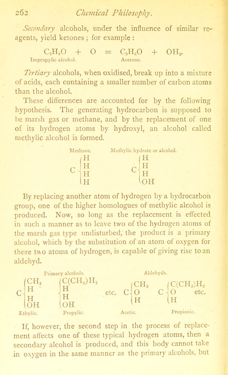 Secondary alcohols, under the influence of similar re- agents, yield ketones \ for example : C3HsO + O = C3H(10 + OH, Isopropylic alcohol. Acetone. Tertiary alcohols, when oxidised, break up into a mixture of acids, each containing a smaller number of carbon atoms than the alcohol. These differences are accounted for by the following hypothesis. The generating hydrocarbon is supposed to be marsh gas or methane, and by the replacement of one of its hydrogen atoms by hydroxyl, an alcohol called methylic alcohol is formed. Methane. Methylic hydrate or alcohol. H lOH H (H H r H I-I C H By replacing another atom of hydrogen by a hydrocarbon group, one of the higher homologues of methylic alcohol is produced. Now, so long as the replacement is effected in such a manner as to leave two of the hydrogen atoms of the marsh gas type undisturbed, the product is a primary alcohol, which by the substitution of an atom of oxygen for these two atoms of hydrogen, is capable of giving rise to an aldehyd. H, fC (OH Ethylic. Primary alcohols. Aldehyds. C(CH3)H2 H H OH Propylic. etc. Acetic. (C(CH3)H2 C 1 O etc. (H Propionic. If, however, the second step in the process of replace- ment affects one of these typical hydrogen atoms, then a secondary alcohol is produced, and this body cannot take in oxygen in the same manner as the primary alcohols, but