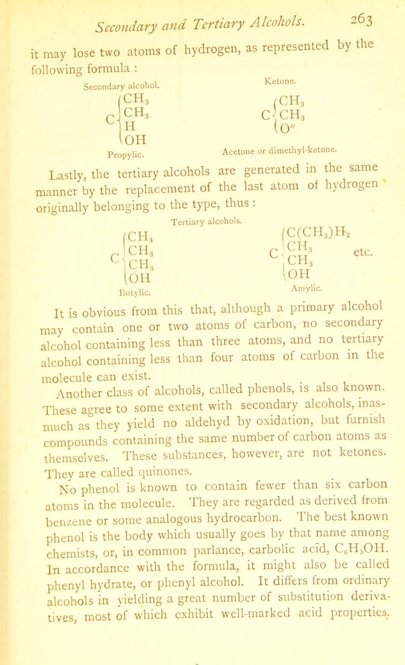 it may lose two atoms following formula : Secondary alcohol. c ch3 ch3 H l OH Propylic. of hydrogen, as represented by the Ketone. (CH3 c|ch3 (O Acetone or dimethyl-lcetone. Lastly, the tertiary alcohols are generated in the same manner by the replacement of the last atom of hydrogen originally belonging to the type, thus . Tertiary alcohols. (CH3 |ch3 (C(CH3)H, c CH, ch.5 ,ch3 [oh lOH Butylic. Amylic. It is obvious from this that, although a primary alcohol may contain one or two atoms of carbon, no secondary alcohol containing less than three atoms, and no tertiary alcohol containing less than four atoms of carbon in the molecule can exist. Another class of alcohols, called phenols, is also known. These agree to some extent with secondary alcohols, inas- much as° they yield no aldehyd by oxidation, but furnish compounds containing the same number of carbon atoms as themselves. These substances, however, are not ketones. They are called quinones. No phenol is known to contain fewer than six carbon atoms in the molecule. They are regarded as derived from benzene or some analogous hydrocarbon. The best known phenol is the body which usually goes by that name among chemists, or, in common parlance, carbolic acid, CuH5OH. In accordance with the formula, it might also be called phenyl hydrate, or phenyl alcohol. It differs from ordinary alcohols in yielding a great number of substitution deriva- tives, most of which exhibit well-marked acid properties.