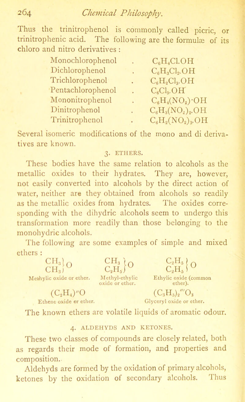 Thus the trinitrophenol is commonly called picric, or trinitrophenic acid. The following are the formulae of its chloro and nitro derivatives : Monochlorophenol Dichlorophenol Trichlorophenol Pentachlorophenol Mononitrophenol Dinitrophenol Trinitrophenol C6H4C1.0H QH3CLOH C6HsC13.OH c6ci5.oh C6H4(N02)-0H C6H3(N02)2.0H c6h2(no2)3.oh Several isomeric modifications of the mono and di deriva- tives are known. 3. ETHERS. These bodies have the same relation to alcohols as the metallic oxides to their hydrates. They are, however, not easily converted into alcohols by the direct action of water, neither are they obtained from alcohols so readily as the metallic oxides from hydrates. The oxides corre- sponding with the dihydric alcohols seem to undergo this transformation more readily than those belonging to the monohydric alcohols. The following are some examples of simple and mixed ethers : Mckhylic oxide or ether. Methyl-ethylic oxide or ether. Ethylic oxide (common ether). (C2H4)0 Ethene oxide or ether. (C3H5)./03 Glyceryl oxide or ether. The known ethers are volatile liquids of aromatic odour. 4. ALDEHYDS AND KETONES. These two classes of compounds are closely related, both as regards their mode of formation, and properties and composition. Aldehyds are formed by the oxidation of primary alcohols, ketones by the oxidation of secondary alcohols. Thus