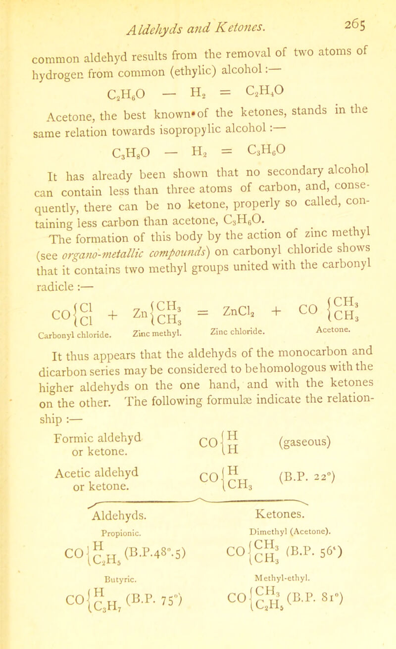 A Idehyds and Ketones. common aldehyd results from the removal of two atoms of hydrogen from common (ethylic) alcohol: Acetone, the best known*of the ketones, stands in the same relation towards isopropylic alcohol C3H80 — H2 = c3h0o It has already been shown that no secondary alcohol can contain less than three atoms of carbon, and, conse- quently, there can be no ketone, properly so called, con- taining less carbon than acetone, C3H60. Tire formation of this body by the action of zinc rnethy (see organo'-metallic compounds) on carbonyl chloride shows that it contains two methyl groups united with the carbony It thus appears that the aldehyds of the monocarbon and dicarbon series maybe considered to behomologous with the higher aldehyds on the one hand, and with the ketones on the other. The following formulae indicate the relation- ship :— C2H60 — H2 = c.2h4o radicle :— Carbonyl chloride. Zinc methyl. Zinc chloride. Acetone. Formic aldehyd or ketone. co{ Acetic aldehyd or ketone. Aldehyds. Propionic. Ketones. Dimethyl (Acetone). Butyric. Methyl-ethyl. C0{c,H, (B-P' »•>