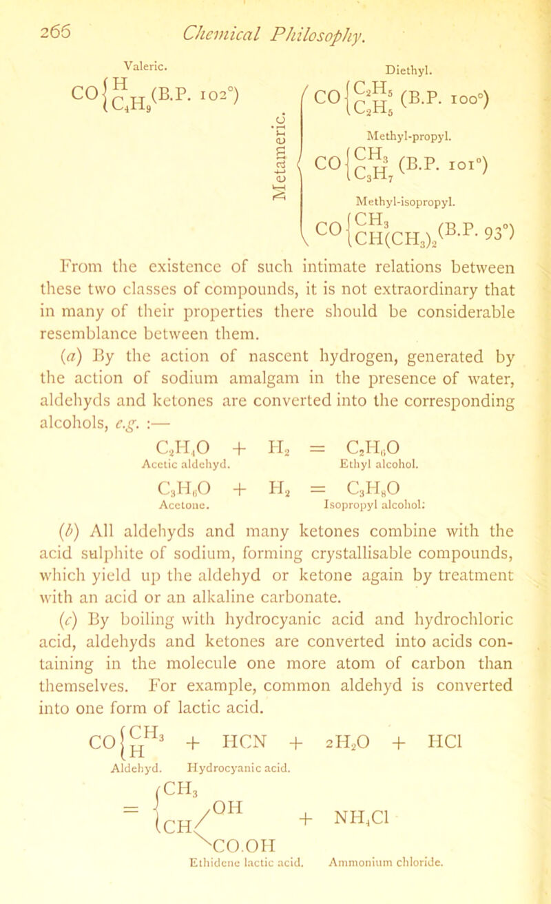 Valeric. co!”h/b-p- io2°> <D g cj 4—> CD ( CO CO Diethyl. clll <BP- -°°°> Methyl-propyl. c!h, <b-p- ■«•> Methyl-isopropyl. 1 CO{cH(CH3)2(B-P- 930) From the existence of such intimate relations between these two classes of compounds, it is not extraordinary that in many of their properties there should be considerable resemblance between them. (a) By the action of nascent hydrogen, generated by the action of sodium amalgam in the presence of water, aldehyds and ketones are converted into the corresponding alcohols, e.g. :— CJ-1,0 + h2 = CJ-FO Acetic aldehyd. Ethyl alcohol. c3h„o + h2 = c3h8o Acetone. Isopropyl alcohol: (b) All aldehyds and many ketones combine with the acid sulphite of sodium, forming crystallisable compounds, which yield up the aklehyd or ketone again by treatment with an acid or an alkaline carbonate. (e) By boiling with hydrocyanic acid and hydrochloric acid, aldehyds and ketones are converted into acids con- taining in the molecule one more atom of carbon than themselves. For example, common aldehyd is converted into one form of lactic acid. Co{™* + HCN + 2H20 + HC1 Aldehyd. Hydrocyanic acid. jCH3 = (ch/0H + NH^C1 XCO.OH Ethidenc lactic acid. Ammonium chloride.