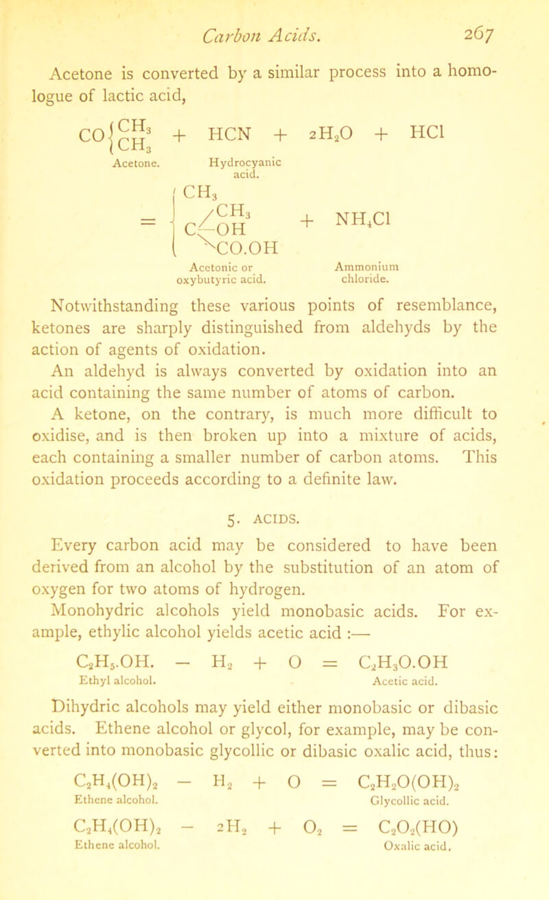 Acetone is converted by a similar process into a homo- logue of lactic acid, CO (CH3 |ch3 Acetone. + HCN + Hydrocyanic acid. 'CH, C(~OH xCO.OH Acetonic or oxybutyric acid. 2H20 + HC1 + NH4C1 Ammonium chloride. Notwithstanding these various points of resemblance, ketones are sharply distinguished from aldehyds by the action of agents of oxidation. An aldehyd is always converted by oxidation into an acid containing the same number of atoms of carbon. A ketone, on the contrary, is much more difficult to oxidise, and is then broken up into a mixture of acids, each containing a smaller number of carbon atoms. This oxidation proceeds according to a definite law. 5. ACIDS. Every carbon acid may be considered to have been derived from an alcohol by the substitution of an atom of oxygen for two atoms of hydrogen. Monohydric alcohols yield monobasic acids. For ex- ample, ethylic alcohol yields acetic acid :— C2H5.OH. - H2 + O = C,H3O.OH Ethyl alcohol. Acetic acid. Dihydric alcohols may yield either monobasic or dibasic acids. Ethene alcohol or glycol, for example, may be con- verted into monobasic glycollic or dibasic oxalic acid, thus: C2H4(OH)2 - H2 + O = C2H20(0H)2 Ethene alcohol. Glycollic acid. C2H4(OH)2 - 2H5 + 02 = C202(H0) Ethene alcohol. Oxalic acid.