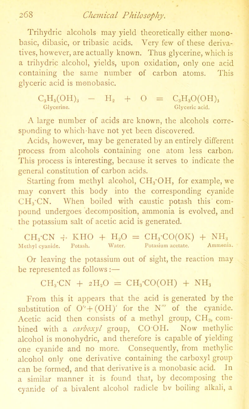Trihydric alcohols may yield theoretically either mono- basic, dibasic, or tribasic acids. Very few of these deriva- tives, however, are actually known. Thus glycerine, which is a trihydric alcohol, yields, upon oxidation, only one acid containing the same number of carbon atoms. This glyceric acid is monobasic. C3H8(OH)a - Hs + O = C3H30(0H)3 Glycerine. Glyceric acid. A large number of acids arc known, the alcohols corre- sponding to which'have not yet been discovered. Acids, however, may be generated by an entirely different process from alcohols containing one atom less carbon; This process is interesting, because it serves to indicate the general constitution of carbon acids. Starting from methyl alcohol, CHyOH, for example, we may convert this body into the corresponding cyanide CHyCN. When boiled with caustic potash this com- pound undergoes decomposition, ammonia is evolved, and the potassium salt of acetic acid is generated. CH3-CN -I- KHO + H20 = CHj-CO(OK) + NH3 Methyl cyanide. Potash. Water. Potasium acetate. Ammonia. Or leaving the potassium out of sight, the reaction may be represented as follows :— CH3-CN + 2H20 = CH3-CO(OH) + NH3 From this it appears that the acid is generated by the substitution of 0''+(0H)' for the N' of the cyanide. Acetic acid then consists of a methyl group, CH3, com- bined with a carboxyl group, CO OH. Now methylic alcohol is monohydric, and therefore is capable of yielding one cyanide and no more. Consequently, from methylic alcohol only one derivative containing the carboxyl group can be formed, and that derivative is a monobasic acid. In a similar manner it is found that, by decomposing the cyanide of a bivalent alcohol radicle bv boiling alkali, a