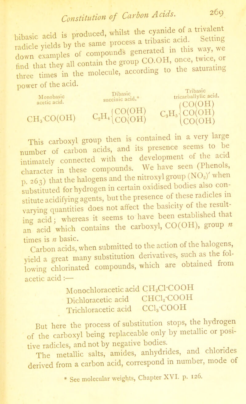 bibasic acid is produced, whilst radicle yields by the same process a tnbasic acid, belt g down examples of compounds generated in this way, we tod that they all contain the group CO.OH, once, twice or three times in the molecule, according to the saturating power of the acid. Monobasic acetic acid. Dibasic succinic acid,' „ Tj j CO(OH) CH3-CO(OH) C2H4|c0(0H) Tribasic tricarballylic acid. (CO(OH) C3H5 CO(OH) This carboxyl group then is contained in a very large number of carbon acids, and its presence seems to be intimately connected with the development of the acid character in these compounds. We have seeri (Phe, D. 26O that the halogens and the mtroxyl group (N02) when substituted for hydrogen in certain oxidised bodies also con- stitute acidifying agents, but the presence of these radicles m varying quantities does not affect the basicity of the result- ing acid • whereas it seems to have been established that arT acid which contains the carboxyl, CO(OH), group n times is n basic. Carbon acids, when submitted to the action of the halogens, yield a great many substitution derivatives, such as the fol- lowing chlorinated compounds, which are obtained from acetic acid:— Monochloracetic acid CH2C1'C00H Dichloracetic acid CHC12'C00H Trichloracetic acid CCVCOOH But here the process of substitution stops, the hydrogen of the carboxyl being replaceable only by metallic or posi- tive radicles, and not by negative bodies. The metallic salts, amides, anhydrides, and chlorides derived from a carbon acid, correspond in number, mode of * See molecular weights, Chapter XVI. p. 126.