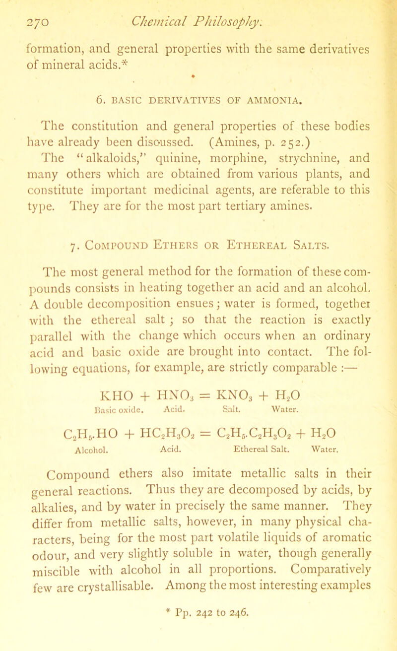 formation, and general properties with the same derivatives of mineral acids.* 6. BASIC DERIVATIVES OF AMMONIA. The constitution and general properties of these bodies have already been discussed. (Amines, p. 252.) The “ alkaloids,” quinine, morphine, strychnine, and many others which are obtained from various plants, and constitute important medicinal agents, are referable to this type. They are for the most part tertiary amines. 7. Compound Ethers or Ethereal Salts. The most general method for the formation of these com- pounds consists in heating together an acid and an alcohol. A double decomposition ensues; water is formed, together with the ethereal salt ; so that the reaction is exactly parallel with the change which occurs when an ordinary acid and basic oxide are brought into contact. The fol- lowing equations, for example, are strictly comparable :— KHO + HNO, = KN03 + H20 Basic oxide. Acid. Salt. Water. C2H5.HO + HC2H;i02 = C2H5.C2H3O2 + H20 Alcohol. Acid. Ethereal Sait. Water. Compound ethers also imitate metallic salts in their general reactions. Thus they are decomposed by acids, by alkalies, and by water in precisely the same manner. They differ from metallic salts, however, in many physical cha- racters, being for the most part volatile liquids of aromatic odour, and very slightly soluble in water, though generally miscible with alcohol in all proportions. Comparatively few are crystallisable. Among the most interesting examples * Pp. 242 to 246.