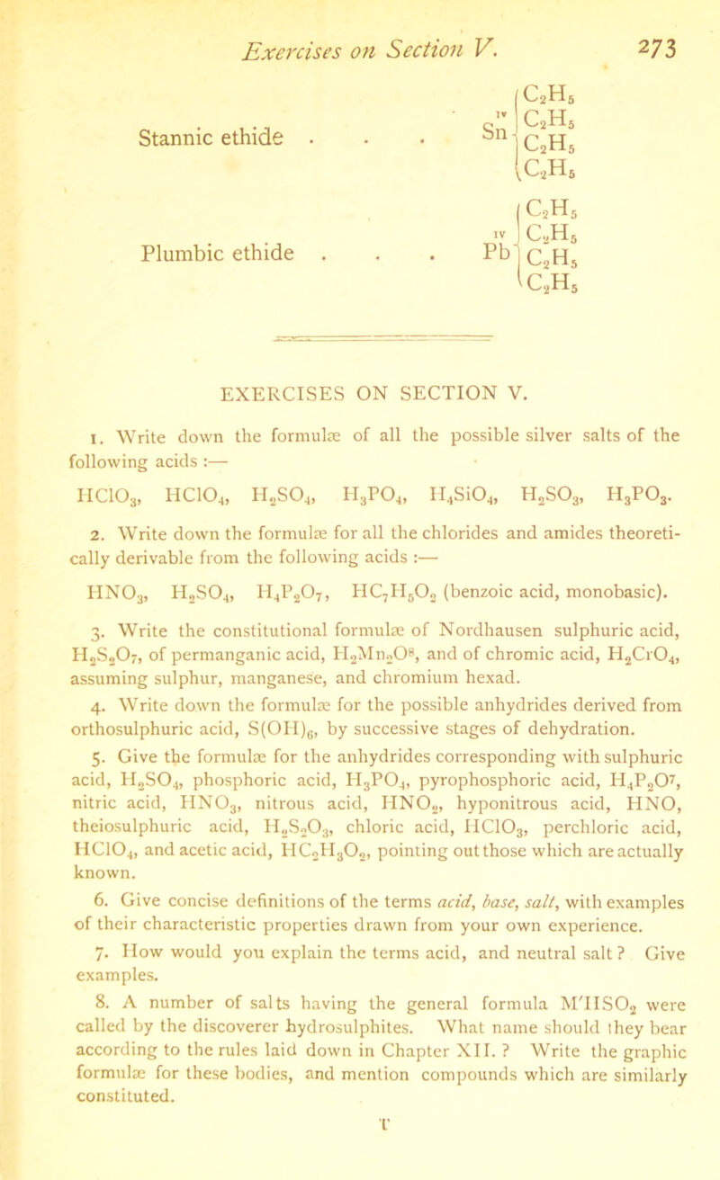Stannic ethide . Plumbic ethide . C2H c2h c2h c2h 5 5 5 5 Pb C2H5 c2h5 c2h5 EXERCISES ON SECTION V. 1. Write down the formula of all the possible silver salts of the following acids :— HC103, HCIOj, H2S04, H3P04, II4Si04, H2S03, H3P03. 2. Write down the formula for all the chlorides and amides theoreti- cally derivable from the following acids :— HN03, H2S04, H4P207, HC7H602 (benzoic acid, monobasic). 3. Write the constitutional formula of Nordhausen sulphuric acid, H2S207, of permanganic acid, PI2Mn208, and of chromic acid, H2Cr04, assuming sulphur, manganese, and chromium hexad. 4. Write down the formula for the possible anhydrides derived from orthosulphuric acid, S(OH)6, by successive stages of dehydration. 5. Give the formula for the anhydrides corresponding with sulphuric acid, PI2S04, phosphoric acid, H3P04, pyrophosphoric acid, H4P207, nitric acid, PIN03, nitrous acid, HN02, hyponitrous acid, HNO, theiosulphuric acid, H„S203, chloric acid, IICIO3, perchloric acid, HC104, and acetic acid, HC2PI302, pointing out those which are actually known. 6. Give concise definitions of the terms acid, base, salt, with examples of their characteristic properties drawn from your own experience. 7. How would you explain the terms acid, and neutral salt ? Give examples. 8. A number of salts having the general formula M'IIS02 were called by the discoverer hydrosulphites. What name should they bear according to the rules laid down in Chapter XII. ? Write the graphic formulae for these bodies, and mention compounds which are similarly constituted. T