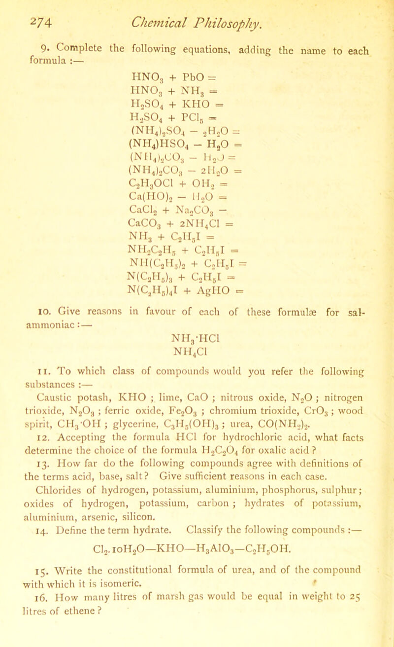 9. Complete the following equations, adding the name to each formula :— HN03 + PbO = HNOj + NHS = H2S04 + KHO = H2S04 + PC16 - (NH4)3S04 - „H„0 = (NH4)HS04 - H*0 = (NH4)sC03 - Ii2J = (NH4)2CO;, - 2li20 = c2h3oci + OH.2 = Ca(HO), - HjO = CaClo + Na2C03 CaC03 + 2NH4C1 = NH3 + C2HbI = NH2C2Hb + CjHgl = NM(C2H,)„ + ColTJ = N(C2H6)3 + c2h‘i = N(C2II,)4I + AgHO = 10. Give reasons in favour of each of these formulae for sal- ammoniac :— Nnynci NH4CI 11. To which class of compounds would you refer the following substances :— Caustic potash, KHO ; lime, CaO ; nitrous oxide, N20 ; nitrogen trioxide, N203 ; ferric oxide, Fe203 ; chromium trioxide, Cr03 ; wood spirit, CH3OH ; glycerine, C3H5(OH)3; urea, CO(NH2)2. 12. Accepting the formula HC1 for hydrochloric acid, what facts determine the choice of the formula H2C204 for oxalic acid? 13. How far do the following compounds agree with definitions of the terms acid, base, salt? Give sufficient reasons in each case. Chlorides of hydrogen, potassium, aluminium, phosphorus, sulphur; oxides of hydrogen, potassium, carbon; hydrates of potassium, aluminium, arsenic, silicon. 14. Define the term hydrate. Classify the following compounds :— Cl2. ioH20—KHO—H3A103—C2H5OH. 15. Write the constitutional formula of urea, and of the compound with which it is isomeric. 16. How many litres of marsh gas would be equal in weight to 25 litres of ethene ?