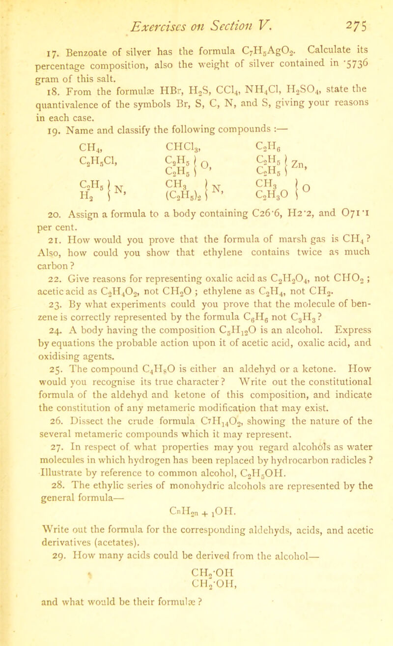 17. Benzoate of silver has the formula C7H5Ag02. Calculate its percentage composition, also the weight of silver contained in ‘573^ gram of this salt. 18. From the formulae HBr, H2S, CCI4, NH4C1, H2SO4, state the quantivalence of the symbols Br, S, C, N, and S, giving your reasons in each case. 19. Name and classify the following compounds :— ch4, CHC13, c2h6 c2h5ci, CaH5 J 0 C2H5 1 U’ C2H5 } Zn G.H5 ) 4n’ c2H5) N h3 r* CH3 I N (C2H6)2 1 c‘h3 I o C2H30 iu 20. Assign a formula to a body containing C26'6, H2'2, and C>7i-i per cent. 21. How would you prove that the formula of marsh gas is CH4 ? Also, how could you show that ethylene contains twice as much carbon ? 22. Give reasons for representing oxalic acid as C2H204, not CHOo ; acetic acid as C2H402, not CH20 ; ethylene as C2H4, not CH2. 23. By what experiments could you prove that the molecule of ben- zene is correctly represented by the formula C6HS not C3H3 ? 24. A body having the composition C6H120 is an alcohol. Express by equations the probable action upon it of acetic acid, oxalic acid, and oxidising agents. 25. The compound C4HgO is either an aklehyd or a ketone. How would you recognise its true character ? Write out the constitutional formula of the aldehyd and ketone of this composition, and indicate the constitution of any metameric modification that may exist. 26. Dissect the crude formula CzH1402, showing the nature of the several metameric compounds which it may represent. 27. In respect of. what properties may you regard alcohols as water molecules in which hydrogen has been replaced by hydrocarbon radicles ? Illustrate by reference to common alcohol, C2H5OH. 28. The ethylic series of monohydric alcohols are represented by the general formula—- CnH2n + jOH. Write out the formula for the corresponding aldehyds, acids, and acetic derivatives (acetates). 29. How many acids could be derived from the alcohol— CH./OH CH2OH, and what would be their formulae ?