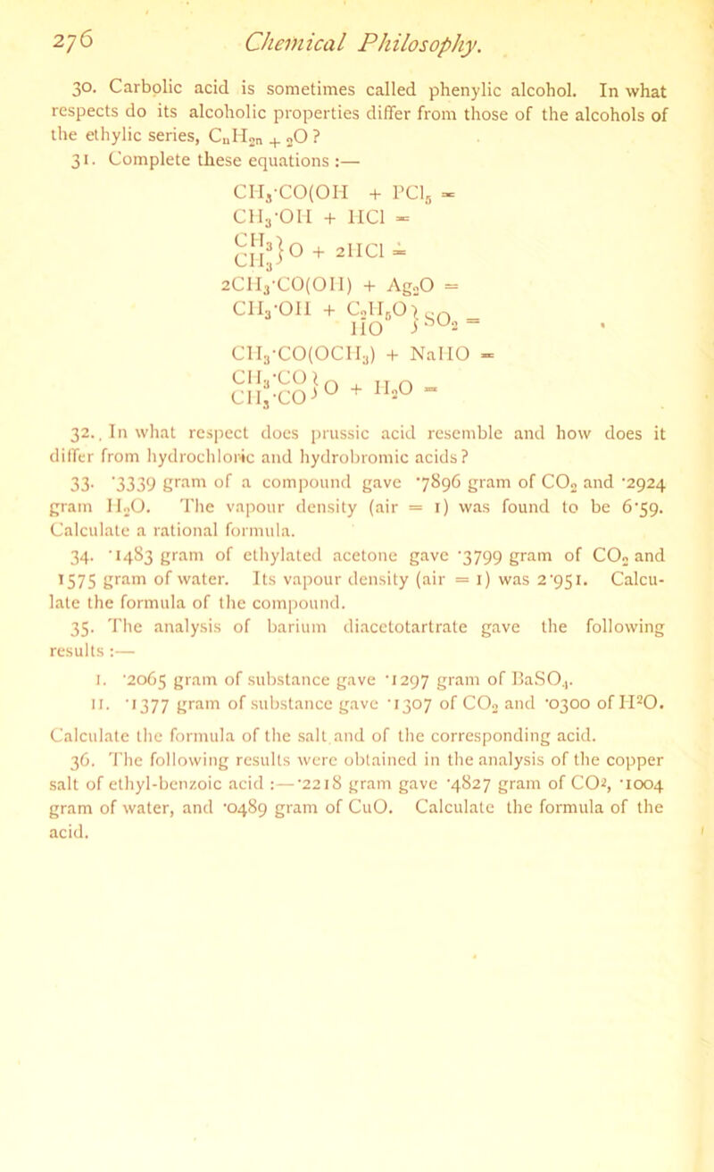 30. Carbolic acid is sometimes called phenylic alcohol. In what respects do its alcoholic properties differ from those of the alcohols of the ethylic series, CnH2n + 20 ? 31. Complete these equations :— CH,-CO(OII + PC15 « CHj-OH + HC1 - CHj) 0 + aHCl “ 2CH3'CO(OI1) + AgoO = CII3-OII + CjH0O> cr, iIO CH3-CO(OCH3) + NaMO - CIL-COl ClIj'CO jO + IIjO 32., In what respect docs prussic acid resemble and how does it differ from hydrochloric and hydrobromic acids? 33' '3339 gram of a compound gave 7896 gram of C02 and '2924 gram II20. The vapour density (air = 1) was found to be 6'59. Calculate a rational formula. 34. '1483 gram of ethylated acetone gave '3799 gram of C02 and 1575 gram of water. Its vapour density (air = 1) was 2'951. Calcu- late the formula of the compound. 35. The analysis of barium diacetotartrate gave the following results :— I. '2065 gram of substance gave ‘1297 gram of BaSO.,. II. ' 1377 gram of substance gave '1307 of C02 and '0300 of H20. Calculate the formula of the salt, and of the corresponding acid. 36. The following results were obtained in the analysis of the copper salt of ethyl-benzoic acid :—‘2218 gram gave '4827 gram of CO2, ’1004 gram of water, and ‘0489 gram of CuO. Calculate the formula of the acid.