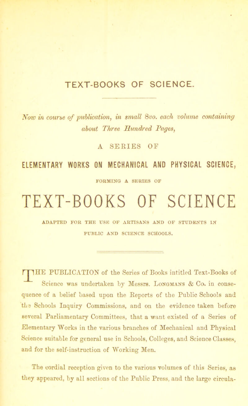 TEXT-BOOKS OF SCIENCE. Now in course of publication, in small Quo. each volume containing about Three Hundred Pages, A SERIES OF ELEMENTARY WORKS ON MECHANICAL AND PHYSICAL SCIENCE, FORMING- A SERIES OF TEXT-BOOKS OF SCIENCE ADAPTED FOR THE TJSK OF ARTISANS AND OF STUDENTS IN PUBLIC AND SCIENCE SCHOOLS. r j lHE PUBLICATION of the Series of Books intitled Text-Books of Science was undertaken by Messrs. Longmans & Co. in conse- quence of a belief based upon the Reports of the Public Schools and the Schools Inquiry Commissions, and on the evidence taken before several Parliamentary Committees, that a want existed of a Series of Elementary Works in the various branches of Mechanical and Physical Science suitable for general use in Schools, Colleges, and Science Classes, and for the self-instruction of Working Men. The cordial reception given to the various volumes of this Series, as they appeared, by all sections of the Public Press, and the large circula-
