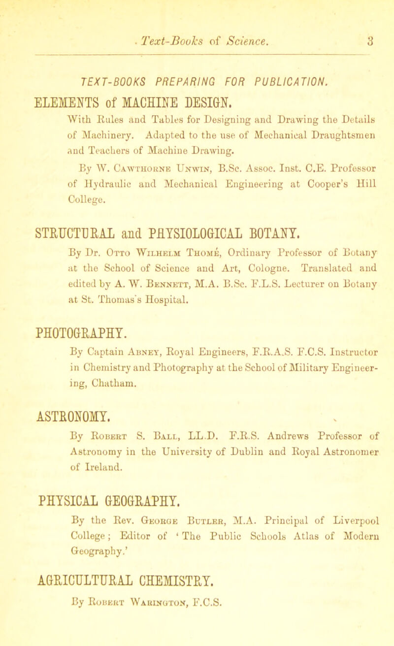 TEXT-BOOKS PREPARING FOR PUBLICATION. ELEMENTS of MACHINE DESIGN. With Rules and Tables for Designing and Drawing the Details of Machinery. Adapted to the use of Mechanical Draughtsmen and Teachers of Machine Drawing. By W. Cawthorne Unwin, B.Sc. Assoc. Inst. C.E. Professor of Hydraulic and Mechanical Engineering at Cooper’s Hill College. STRUCTURAL and PHYSIOLOGICAL BOTANY. By Dr. Otto Wilhelm Thome, Ordinary Professor of Botany at the School of Science and Art, Cologne. Translated and edited by A. W. Bennett, M.A. B.Sc. F.L.S. Lecturer on Botany at St. Thomas's Hospital. PHOTOGRAPHY. By Captain Abney, Royal Engineers, F.R.A.S. F.C.S. Instructor in Chemistry and Photography at the School of Military Engineer- ing, Chatham. ASTRONOMY. By Robert S. Ball, LL.D. F.R.S. Andrews Professor of Astronomy in the University of Dublin and Royal Astronomer of Ireland. PHYSICAL GEOGRAPHY. By the Rev. George Bctler, M.A. Principal of Liverpool College; Editor of ‘ The Public Schools Atlas of Modern Geography.’ AGRICULTURAL CHEMISTRY. By Robert Warington, F.C.S.