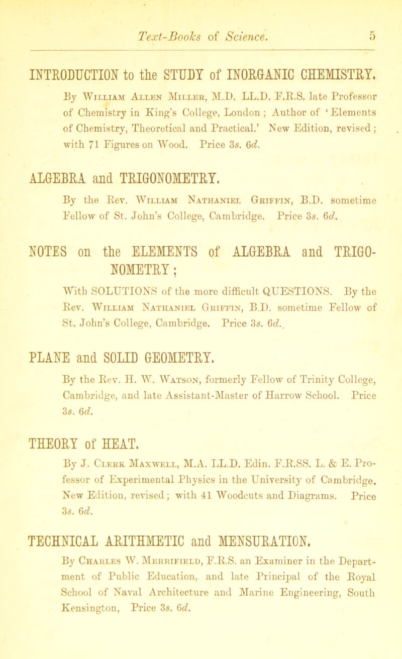 INTRODUCTION to the STUDY of INORGANIC CHEMISTRY. By William Allen Miller, M.D. LL.D. F.E.S. late Professor of Chemistry in King's College, London ; Author of ‘Elements of Chemistry, Theoretical and Practical.’ New Edition, revised; with 71 Figures on Wood. Price 3s. 6d. ALGEBRA and TRIGONOMETRY. By the Eev. William Nathaniel Griffin, B.D. sometime Fellow of St. John’s College, Cambridge. Price 3s. 6d. NOTES on the ELEMENTS of ALGEBRA and TRIGO- NOMETRY ; With SOLUTIONS of the more difficult. QUESTIONS. By the Eev. William Nathaniel Griffin, B.D. sometime Fellow of St. John’s College, Cambridge. Price 3s. §d., PLANE and SOLID GEOMETRY. By the Eev. II. W. Watson, formerly Fellow of Trinity College, Cambridge, and late Assistant-Master of Harrow School. Price 3s. 6d. THEORY of HEAT. By J. Clerk Maxwell, M.A. LL.D. Edin. F.E.SS. L. & E. Pro- fessor of Experimental Physics in the University of Cambridge. New Edition, revised; with 41 Woodcuts and Diagrams. Price 3s. 6d. TECHNICAL ARITHMETIC and MENSURATION. By Charles W. Merrifield, F.E.S. an Examiner in the Depart- ment of Public Education, and late Principal of the Eoyal School of Naval Architecture and Marino Engineering, South Kensington, Price 3s. 6d.