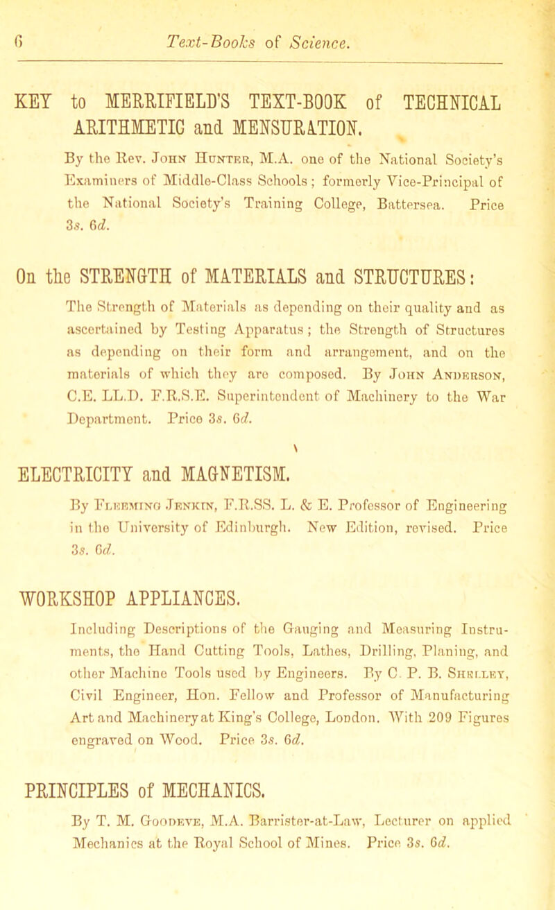 KEY to MERRIFIELD’S TEXT-BOOK of TECHNICAL ARITHMETIC and MENSURATION. By the llev. John Hunter., M.A. one of the National Society’s Examiners of Middle-Class Schools ; formerly Vice-Principal of the National Society’s Training College, Battersea. Price 3s. 6d. On the STRENGTH of MATERIALS and STRUCTURES: The Strength of Materials as depending on their quality and as ascertained by Testing Apparatus ; the Strength of Structures as depending on their form and arrangement, and on the materials of which they aro composed. By John Anderson, C.E. LL.D. E.R.S.E. Superintendent of Machinery to the War Department. Price 3s. Gd. \ ELECTRICITY and MAGNETISM. By Flekmino Jenkin, F.R.SS. L. & E. Professor of Engineering in the University of Edinburgh. New Edition, revised. Price 3s. Gd. WORKSHOP APPLIANCES. Including Descriptions of the Gauging and Measuring Instru- ments, the Hand Cutting Tools, Lathes, Drilling, Planing, and other Machine Tools used by Engineers. By C. P. B. Shelley, Civil Engineer, Hon. Fellow and Professor of Manufacturing Art and Machinery at King’s College, London, With 209 Figures engraved on Wood. Price 3s. Gd. PRINCIPLES of MECHANICS. By T. M. Goodeve, M.A. Barrister-at-Law, Lecturer on applied Mechanics at the Royal School of Mines. Price 3s. Gd.
