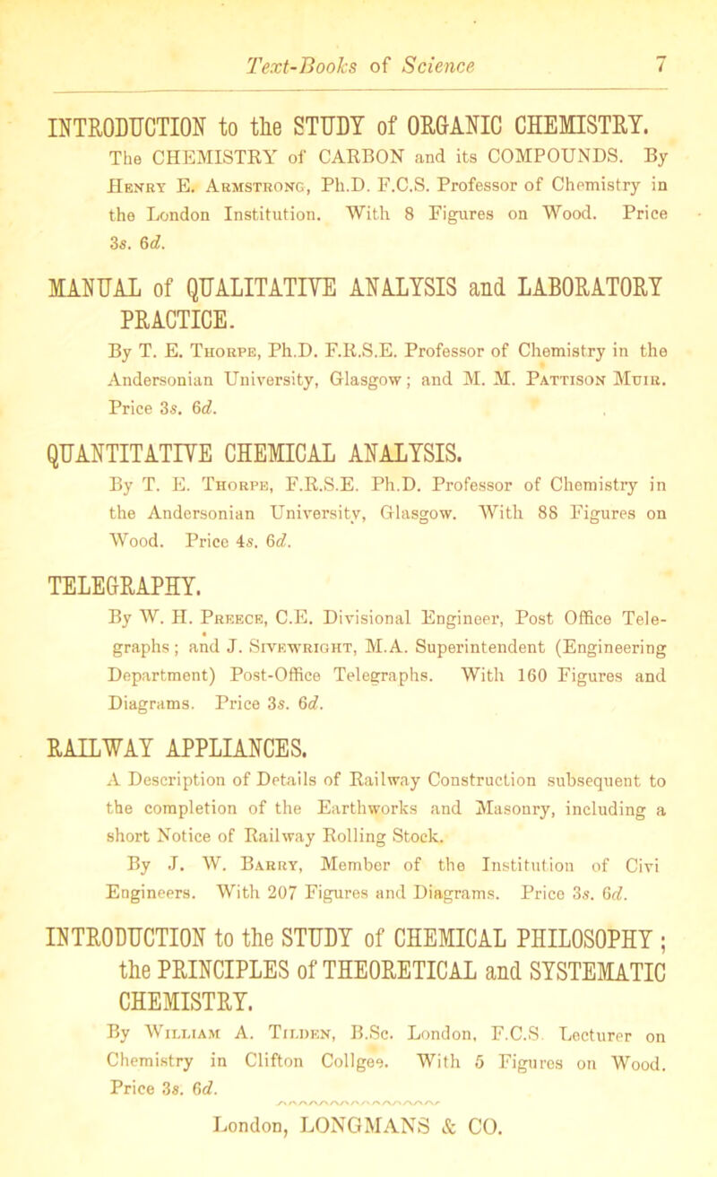 INTRODUCTION to tlie STUDY of ORGANIC CHEMISTRY. The CHEMISTRY of CARBON and its COMPOUNDS. By Henry E. Armstrong, Ph.D. F.C.S. Professor of Chemistry in the London Institution. With 8 Figures on Wood. Price 3s. &d. MANUAL of QUALITATIVE ANALYSIS and LABORATORY PRACTICE. By T. E. Thorpe, Ph.D. F.R.S.E. Professor of Chemistry in the Andersonian University, Glasgow; and M. M. Pattison Mxjir. Price 3s. 6d. QUANTITATIVE CHEMICAL ANALYSIS. By T. E. Thorpe, F.R.S.E. Ph.D. Professor of Chemistry in the Andersonian University, Glasgow. With 88 Figures on Wood. Price 4s. 6d. TELEGRAPHY. By W. II. Preece, C.E. Divisional Engineer, Post Office Tele- graphs ; and J. Sivewright, M.A. Superintendent (Engineering Department) Post-Office Telegraphs. With 160 Figures and Diagrams. Price 3s. 6d. RAILWAY APPLIANCES. A Description of Details of Railway Construction subsequent to the completion of the Earthworks and Masonry, including a short Notice of Railway Rolling Stock. By J. W. Barry, Member of the Institution of Civi Engineers. With 207 Figures and Diagrams. Price 3s. 6d. INTRODUCTION to the STUDY of CHEMICAL PHILOSOPHY ; the PRINCIPLES of THEORETICAL and SYSTEMATIC CHEMISTRY. By William A. Tiliien, B.Sc. London, F.C.S Lecturer on Chemistry in Clifton Collgee. With 5 Figures on Wood. Price 3s. 6d. London, LONGMANS & CO.